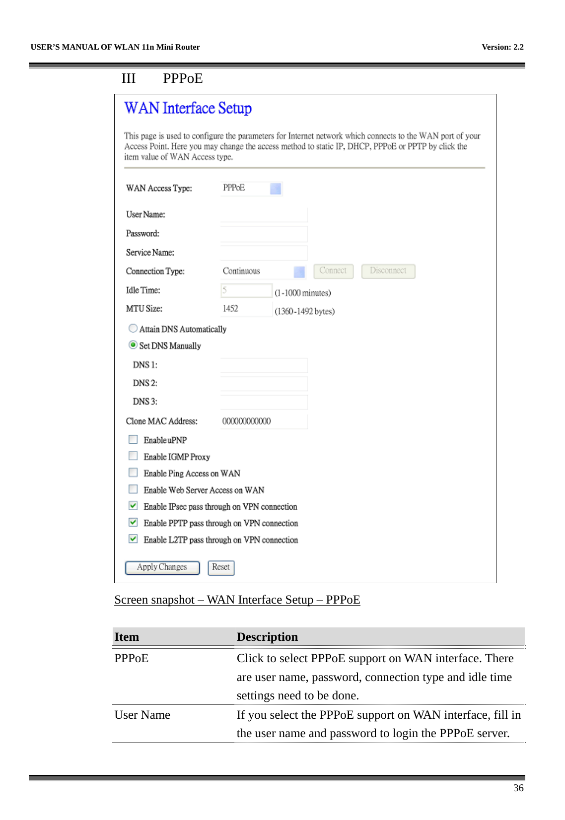   USER’S MANUAL OF WLAN 11n Mini Router    Version: 2.2      36 III  PPPoE  Screen snapshot – WAN Interface Setup – PPPoE  Item  Description   PPPoE  Click to select PPPoE support on WAN interface. There are user name, password, connection type and idle time settings need to be done. User Name  If you select the PPPoE support on WAN interface, fill in the user name and password to login the PPPoE server. 