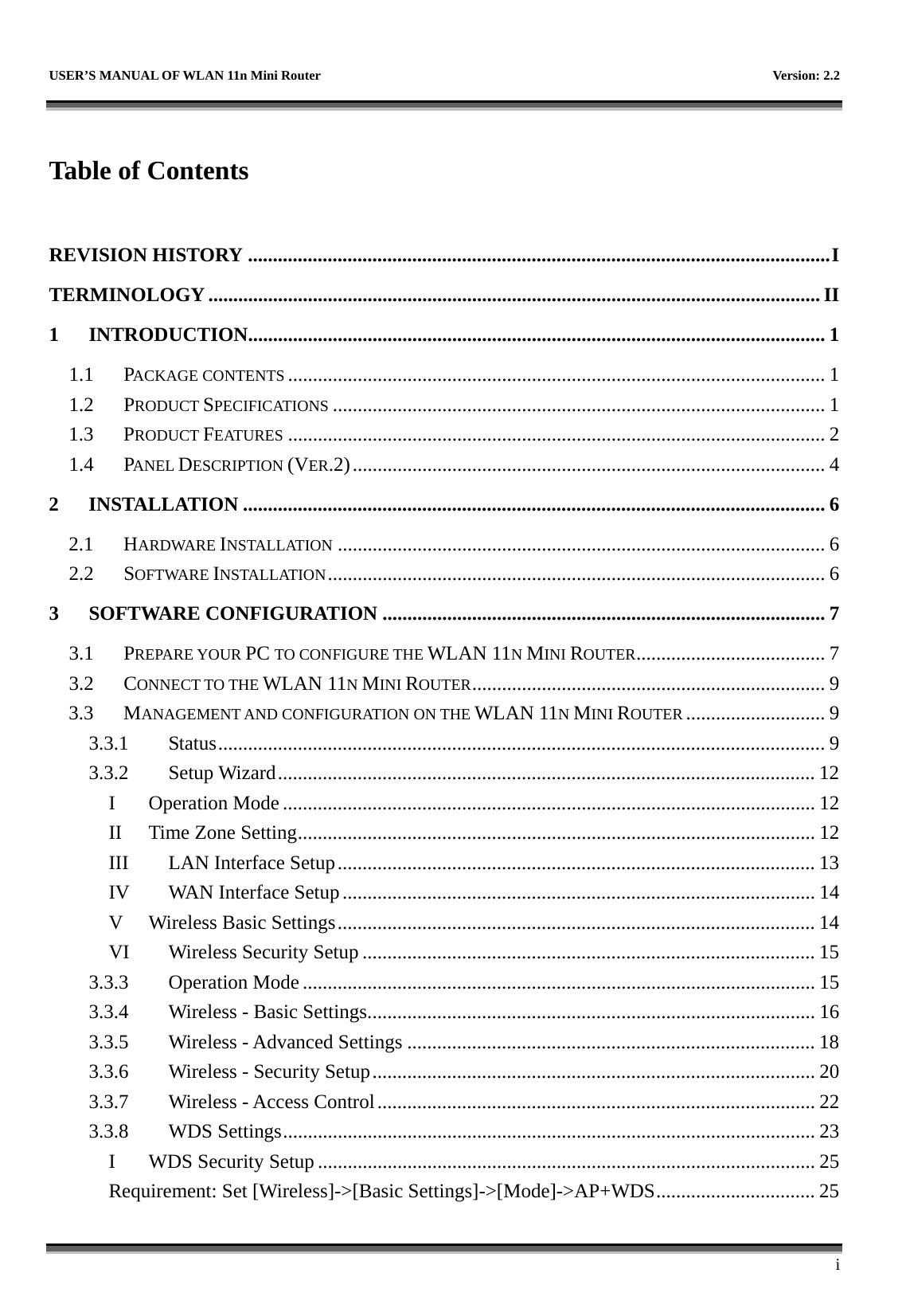   USER’S MANUAL OF WLAN 11n Mini Router    Version: 2.2      i  Table of Contents  REVISION HISTORY .....................................................................................................................I TERMINOLOGY ........................................................................................................................... II 1 INTRODUCTION....................................................................................................................1 1.1 PACKAGE CONTENTS ............................................................................................................ 1 1.2 PRODUCT SPECIFICATIONS ................................................................................................... 1 1.3 PRODUCT FEATURES ............................................................................................................ 2 1.4 PANEL DESCRIPTION (VER.2)............................................................................................... 4 2 INSTALLATION ..................................................................................................................... 6 2.1 HARDWARE INSTALLATION .................................................................................................. 6 2.2 SOFTWARE INSTALLATION.................................................................................................... 6 3 SOFTWARE CONFIGURATION ......................................................................................... 7 3.1 PREPARE YOUR PC TO CONFIGURE THE WLAN 11N MINI ROUTER...................................... 7 3.2 CONNECT TO THE WLAN 11N MINI ROUTER....................................................................... 9 3.3 MANAGEMENT AND CONFIGURATION ON THE WLAN 11N MINI ROUTER ............................ 9 3.3.1 Status..........................................................................................................................9 3.3.2 Setup Wizard............................................................................................................ 12 I Operation Mode ........................................................................................................... 12 II Time Zone Setting........................................................................................................ 12 III LAN Interface Setup................................................................................................ 13 IV WAN Interface Setup............................................................................................... 14 V Wireless Basic Settings................................................................................................ 14 VI Wireless Security Setup ........................................................................................... 15 3.3.3 Operation Mode ....................................................................................................... 15 3.3.4 Wireless - Basic Settings.......................................................................................... 16 3.3.5 Wireless - Advanced Settings .................................................................................. 18 3.3.6 Wireless - Security Setup......................................................................................... 20 3.3.7 Wireless - Access Control........................................................................................ 22 3.3.8 WDS Settings........................................................................................................... 23 I WDS Security Setup .................................................................................................... 25 Requirement: Set [Wireless]-&gt;[Basic Settings]-&gt;[Mode]-&gt;AP+WDS................................ 25 