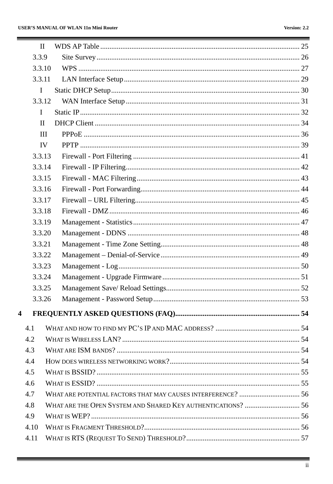   USER’S MANUAL OF WLAN 11n Mini Router    Version: 2.2      ii II WDS AP Table............................................................................................................. 25 3.3.9 Site Survey............................................................................................................... 26 3.3.10 WPS ......................................................................................................................... 27 3.3.11 LAN Interface Setup................................................................................................ 29 I Static DHCP Setup....................................................................................................... 30 3.3.12 WAN Interface Setup............................................................................................... 31 I Static IP........................................................................................................................ 32 II DHCP Client ................................................................................................................ 34 III PPPoE ...................................................................................................................... 36 IV PPTP ........................................................................................................................ 39 3.3.13 Firewall - Port Filtering ........................................................................................... 41 3.3.14 Firewall - IP Filtering............................................................................................... 42 3.3.15 Firewall - MAC Filtering......................................................................................... 43 3.3.16 Firewall - Port Forwarding....................................................................................... 44 3.3.17 Firewall – URL Filtering.......................................................................................... 45 3.3.18 Firewall - DMZ........................................................................................................ 46 3.3.19 Management - Statistics........................................................................................... 47 3.3.20 Management - DDNS .............................................................................................. 48 3.3.21 Management - Time Zone Setting............................................................................ 48 3.3.22 Management – Denial-of-Service............................................................................ 49 3.3.23 Management - Log................................................................................................... 50 3.3.24 Management - Upgrade Firmware........................................................................... 51 3.3.25 Management Save/ Reload Settings......................................................................... 52 3.3.26 Management - Password Setup................................................................................ 53 4 FREQUENTLY ASKED QUESTIONS (FAQ).................................................................... 54 4.1 WHAT AND HOW TO FIND MY PC’S IP AND MAC ADDRESS? .............................................. 54 4.2 WHAT IS WIRELESS LAN? ................................................................................................. 54 4.3 WHAT ARE ISM BANDS? .................................................................................................... 54 4.4 HOW DOES WIRELESS NETWORKING WORK?....................................................................... 54 4.5 WHAT IS BSSID?............................................................................................................... 55 4.6 WHAT IS ESSID? ............................................................................................................... 55 4.7 WHAT ARE POTENTIAL FACTORS THAT MAY CAUSES INTERFERENCE? ................................. 56 4.8 WHAT ARE THE OPEN SYSTEM AND SHARED KEY AUTHENTICATIONS? .............................. 56 4.9 WHAT IS WEP?.................................................................................................................. 56 4.10 WHAT IS FRAGMENT THRESHOLD?..................................................................................... 56 4.11 WHAT IS RTS (REQUEST TO SEND) THRESHOLD?.............................................................. 57 