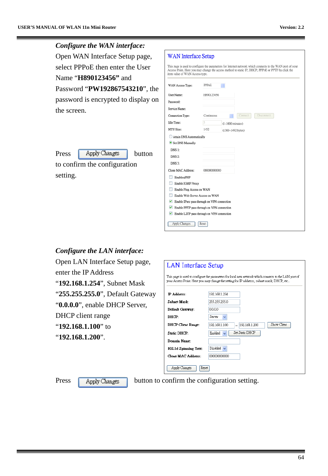   USER’S MANUAL OF WLAN 11n Mini Router    Version: 2.2      64 Configure the WAN interface: Open WAN Interface Setup page, select PPPoE then enter the User Name “H890123456” and Password “PW192867543210”, the password is encrypted to display on the screen.      Press button to confirm the configuration setting.       Configure the LAN interface:  Open LAN Interface Setup page, enter the IP Address “192.168.1.254”, Subnet Mask “255.255.255.0”, Default Gateway “0.0.0.0”, enable DHCP Server, DHCP client range “192.168.1.100” to “192.168.1.200”.     Press  button to confirm the configuration setting.   