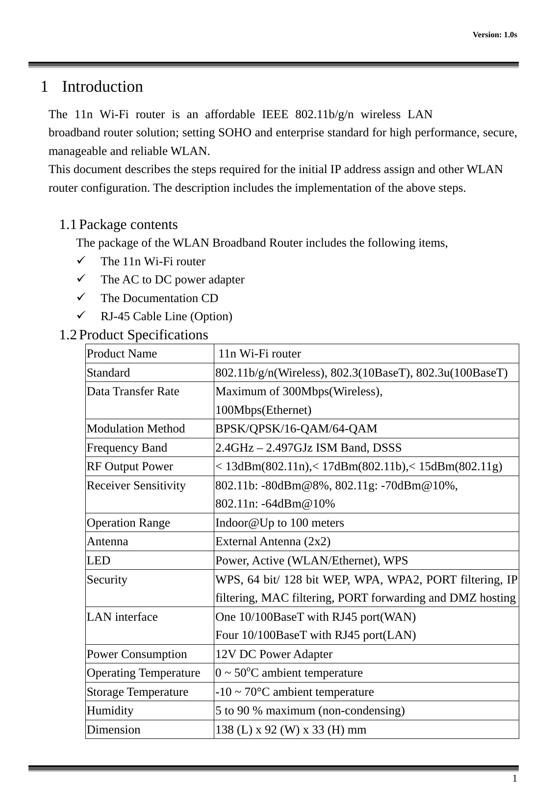      Version: 1.0s      1 1  Introduction The 11n Wi-Fi router is an affordable IEEE 802.11b/g/n wireless LAN broadband router solution; setting SOHO and enterprise standard for high performance, secure, manageable and reliable WLAN. This document describes the steps required for the initial IP address assign and other WLAN router configuration. The description includes the implementation of the above steps.  1.1 Package contents The package of the WLAN Broadband Router includes the following items,   The 11n Wi-Fi router   The AC to DC power adapter   The Documentation CD   RJ-45 Cable Line (Option) 1.2 Product Specifications Product Name                    11n Wi-Fi router  Standard  802.11b/g/n(Wireless), 802.3(10BaseT), 802.3u(100BaseT) Data Transfer Rate  Maximum of 300Mbps(Wireless), 100Mbps(Ethernet) Modulation Method  BPSK/QPSK/16-QAM/64-QAM Frequency Band  2.4GHz – 2.497GJz ISM Band, DSSS RF Output Power  &lt; 13dBm(802.11n),&lt; 17dBm(802.11b),&lt; 15dBm(802.11g) Receiver Sensitivity  802.11b: -80dBm@8%, 802.11g: -70dBm@10%, 802.11n: -64dBm@10% Operation Range  Indoor@Up to 100 meters Antenna External Antenna (2x2) LED Power, Active (WLAN/Ethernet), WPS Security  WPS, 64 bit/ 128 bit WEP, WPA, WPA2, PORT filtering, IPfiltering, MAC filtering, PORT forwarding and DMZ hostingLAN interface  One 10/100BaseT with RJ45 port(WAN) Four 10/100BaseT with RJ45 port(LAN) Power Consumption  12V DC Power Adapter Operating Temperature  0 ~ 50oC ambient temperature Storage Temperature  -10 ~ 70°C ambient temperature Humidity  5 to 90 % maximum (non-condensing) Dimension  138 (L) x 92 (W) x 33 (H) mm 