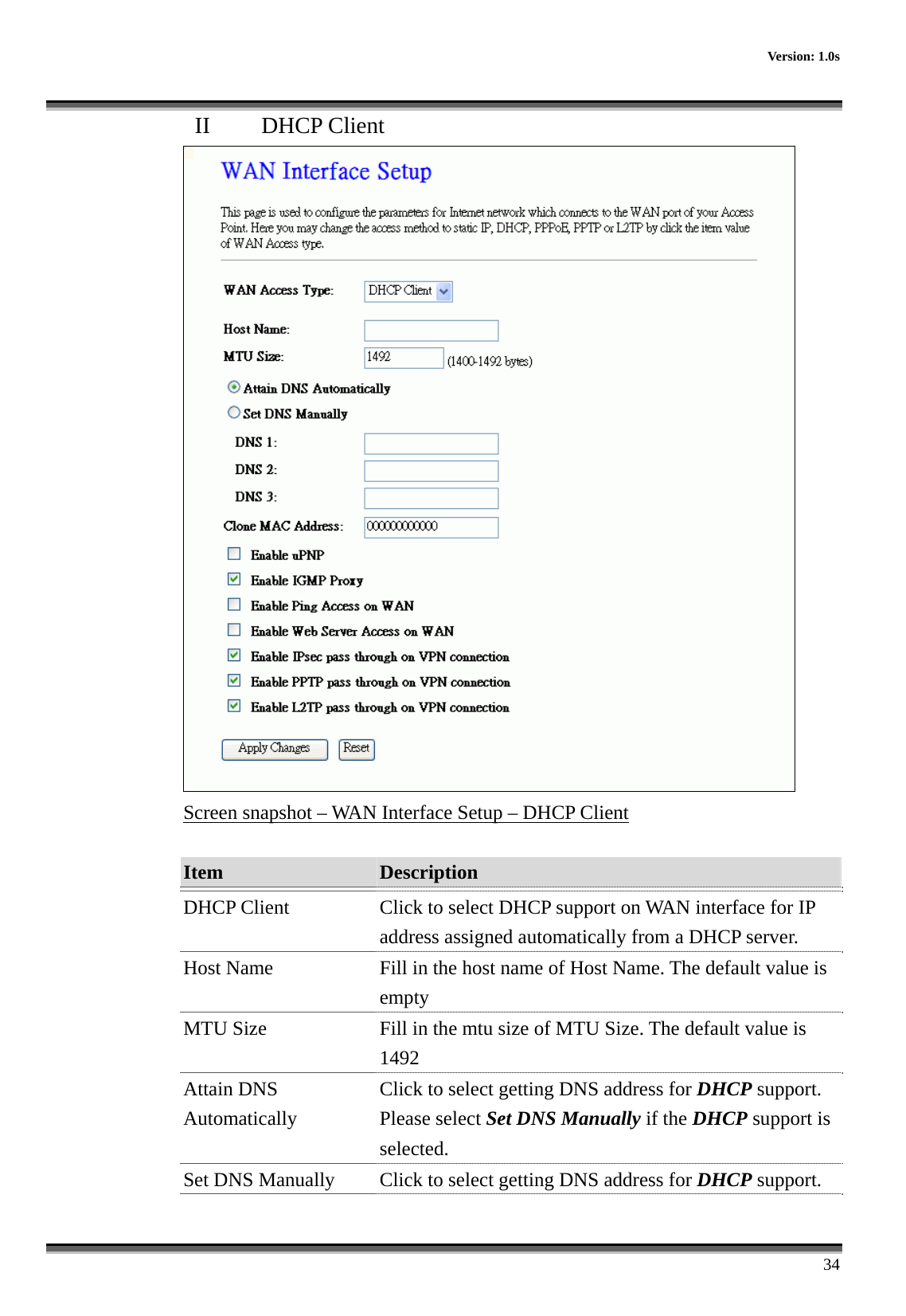    Version: 1.0s      34 II  DHCP Client  Screen snapshot – WAN Interface Setup – DHCP Client  Item  Description   DHCP Client  Click to select DHCP support on WAN interface for IP address assigned automatically from a DHCP server. Host Name  Fill in the host name of Host Name. The default value is empty MTU Size  Fill in the mtu size of MTU Size. The default value is 1492 Attain DNS Automatically Click to select getting DNS address for DHCP support. Please select Set DNS Manually if the DHCP support is selected. Set DNS Manually  Click to select getting DNS address for DHCP support. 