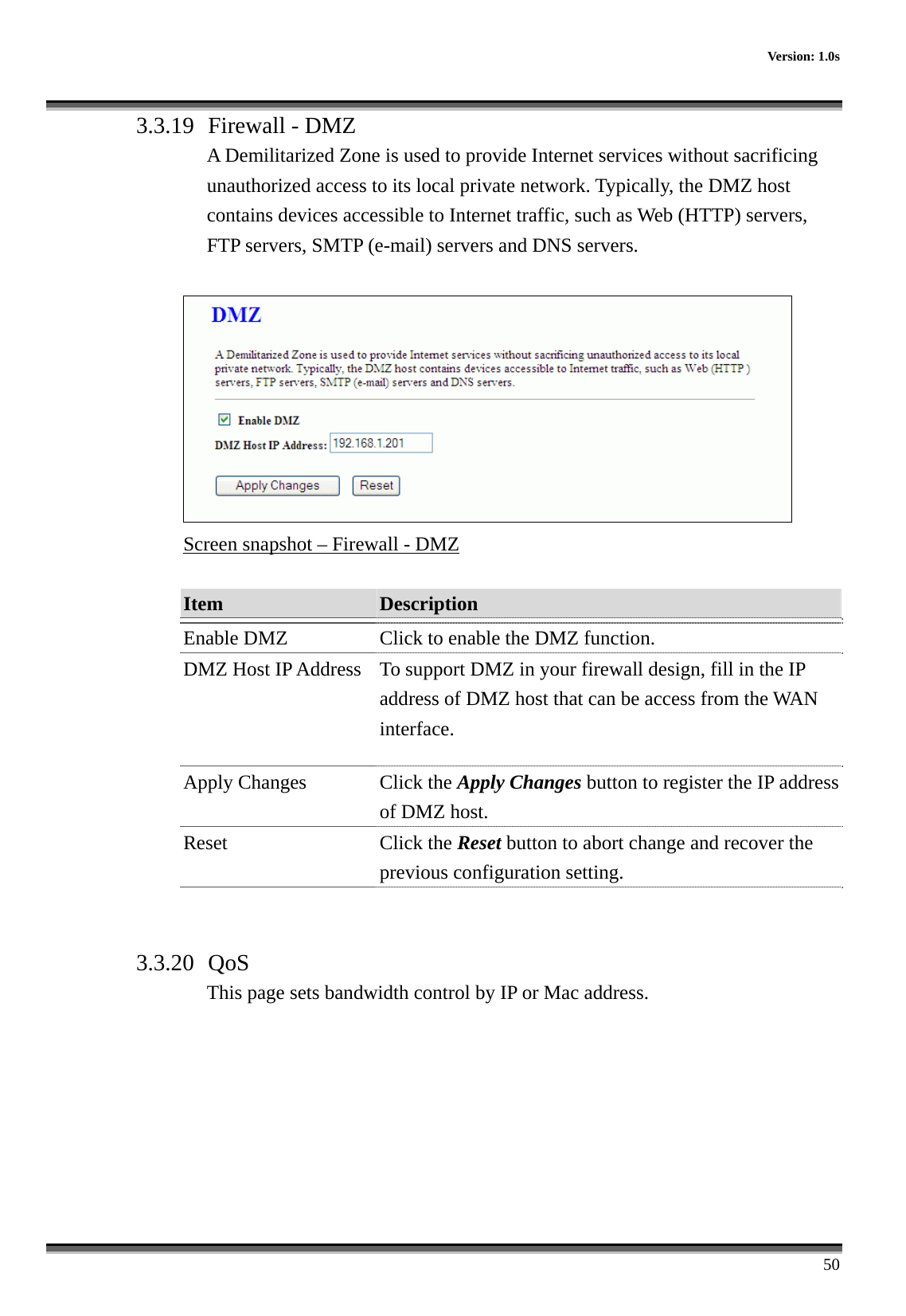      Version: 1.0s      50 3.3.19  Firewall - DMZ A Demilitarized Zone is used to provide Internet services without sacrificing unauthorized access to its local private network. Typically, the DMZ host contains devices accessible to Internet traffic, such as Web (HTTP) servers, FTP servers, SMTP (e-mail) servers and DNS servers.   Screen snapshot – Firewall - DMZ  Item  Description   Enable DMZ  Click to enable the DMZ function. DMZ Host IP Address  To support DMZ in your firewall design, fill in the IP address of DMZ host that can be access from the WAN interface. Apply Changes  Click the Apply Changes button to register the IP address of DMZ host. Reset Click the Reset button to abort change and recover the previous configuration setting.   3.3.20  QoS This page sets bandwidth control by IP or Mac address.  