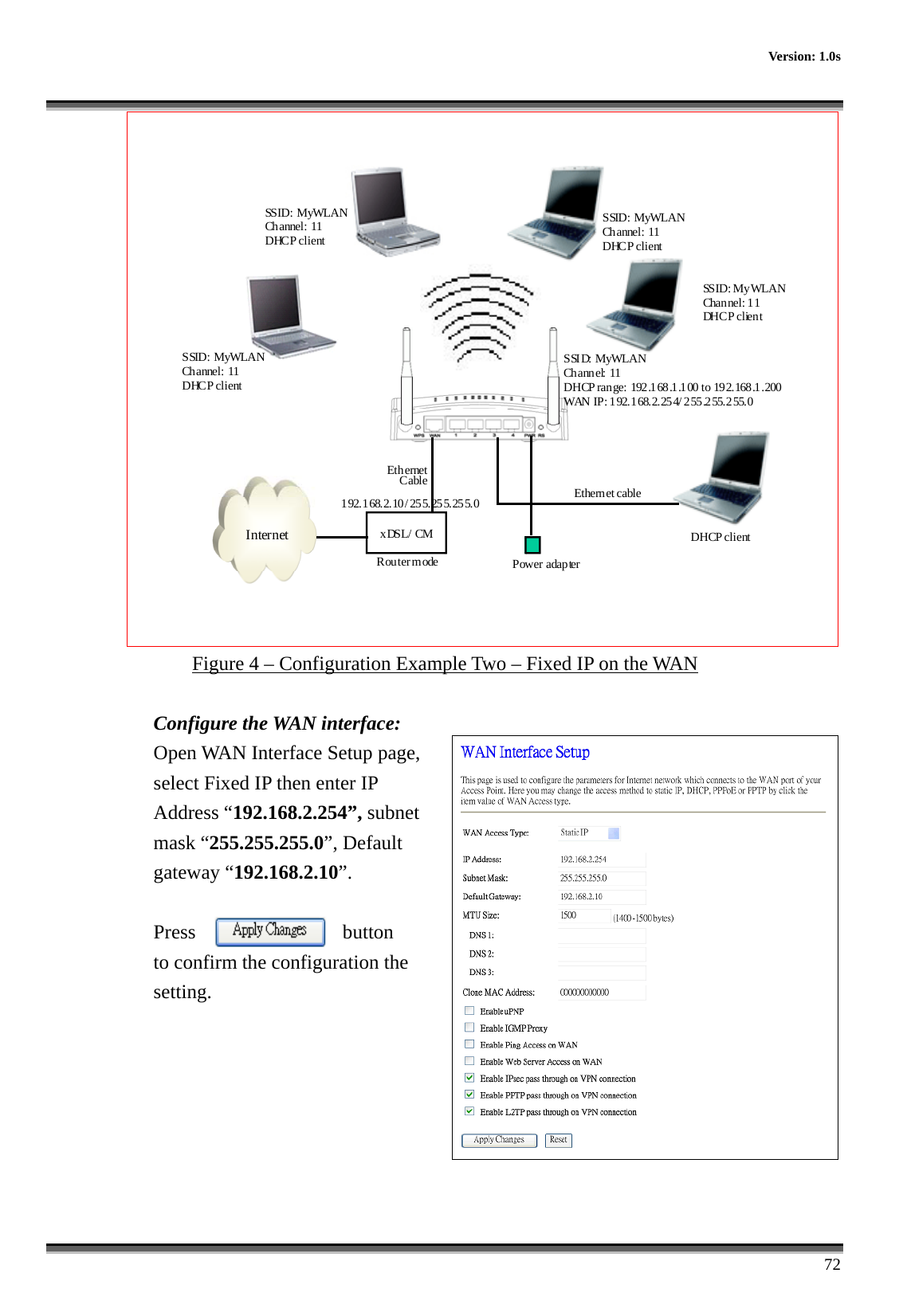    Version: 1.0s      72 Internet xDSL/ CMPower adapterEthernetCable Ethernet cableSS ID :  M y WLA NChannel: 11 DHC P cl ien tSSID: MyWLANChannel: 11 DHCP clientSSID: MyWLANChannel: 11 DHCP clientSSID: MyWLANChannel: 11 DHCP clientDHCP clientR ou ter m odeSSID: MyWLANCh ann el: 11DHCP range: 192.168.1.100 to 192.168.1.200WAN IP: 192.168.2.254/ 2 55.255.255.01 92.1 68.2. 10 / 25 5. 25 5.25 5. 0 Figure 4 – Configuration Example Two – Fixed IP on the WAN  Configure the WAN interface: Open WAN Interface Setup page, select Fixed IP then enter IP Address “192.168.2.254”, subnet mask “255.255.255.0”, Default gateway “192.168.2.10”.  Press  button   to confirm the configuration the setting.        