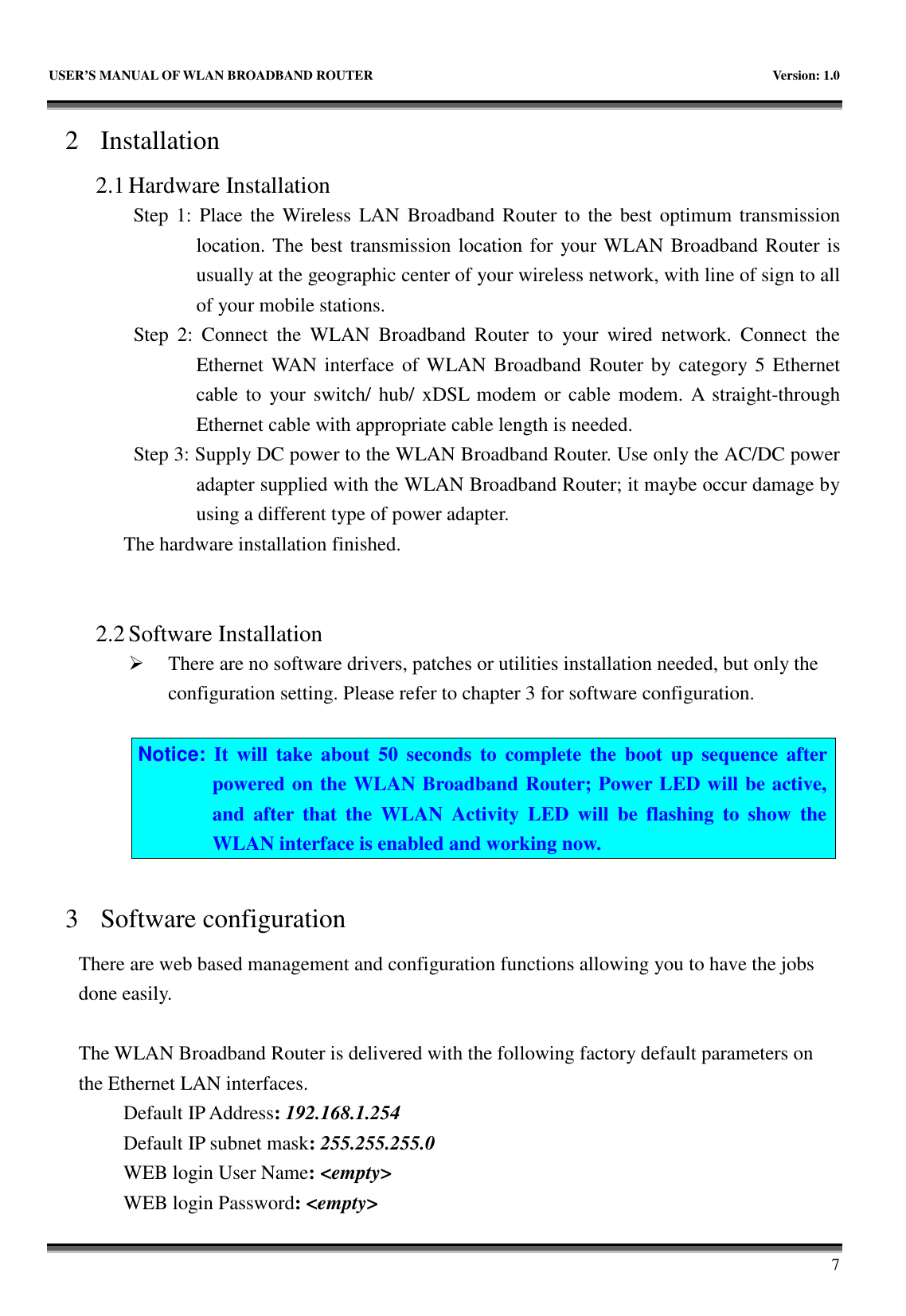   USER’S MANUAL OF WLAN BROADBAND ROUTER    Version: 1.0       7 2 Installation 2.1 Hardware Installation Step 1: Place the Wireless LAN Broadband Router  to the best  optimum  transmission location. The best transmission location for your WLAN Broadband Router is usually at the geographic center of your wireless network, with line of sign to all of your mobile stations. Step  2:  Connect  the  WLAN  Broadband  Router  to  your  wired  network.  Connect  the Ethernet WAN interface of WLAN Broadband Router by category 5  Ethernet cable to  your switch/ hub/ xDSL  modem  or cable modem. A straight-through Ethernet cable with appropriate cable length is needed. Step 3: Supply DC power to the WLAN Broadband Router. Use only the AC/DC power adapter supplied with the WLAN Broadband Router; it maybe occur damage by using a different type of power adapter. The hardware installation finished.     2.2 Software Installation  There are no software drivers, patches or utilities installation needed, but only the configuration setting. Please refer to chapter 3 for software configuration.  Notice:  It  will  take  about  50  seconds  to  complete  the  boot  up  sequence  after powered on the WLAN Broadband Router; Power LED will be active, and  after  that  the  WLAN  Activity  LED  will  be  flashing  to  show  the WLAN interface is enabled and working now.  3 Software configuration There are web based management and configuration functions allowing you to have the jobs done easily.  The WLAN Broadband Router is delivered with the following factory default parameters on the Ethernet LAN interfaces. Default IP Address: 192.168.1.254 Default IP subnet mask: 255.255.255.0 WEB login User Name: &lt;empty&gt; WEB login Password: &lt;empty&gt; 