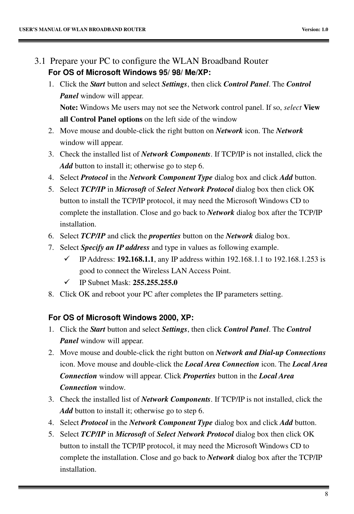   USER’S MANUAL OF WLAN BROADBAND ROUTER    Version: 1.0       8    3.1 Prepare your PC to configure the WLAN Broadband Router For OS of Microsoft Windows 95/ 98/ Me/XP:   1. Click the Start button and select Settings, then click Control Panel. The Control Panel window will appear.   Note: Windows Me users may not see the Network control panel. If so, select View all Control Panel options on the left side of the window 2. Move mouse and double-click the right button on Network icon. The Network window will appear. 3. Check the installed list of Network Components. If TCP/IP is not installed, click the Add button to install it; otherwise go to step 6. 4. Select Protocol in the Network Component Type dialog box and click Add button. 5. Select TCP/IP in Microsoft of Select Network Protocol dialog box then click OK button to install the TCP/IP protocol, it may need the Microsoft Windows CD to complete the installation. Close and go back to Network dialog box after the TCP/IP installation. 6. Select TCP/IP and click the properties button on the Network dialog box. 7. Select Specify an IP address and type in values as following example.  IP Address: 192.168.1.1, any IP address within 192.168.1.1 to 192.168.1.253 is good to connect the Wireless LAN Access Point.  IP Subnet Mask: 255.255.255.0 8. Click OK and reboot your PC after completes the IP parameters setting.    For OS of Microsoft Windows 2000, XP:   1. Click the Start button and select Settings, then click Control Panel. The Control Panel window will appear. 2. Move mouse and double-click the right button on Network and Dial-up Connections icon. Move mouse and double-click the Local Area Connection icon. The Local Area Connection window will appear. Click Properties button in the Local Area Connection window. 3. Check the installed list of Network Components. If TCP/IP is not installed, click the Add button to install it; otherwise go to step 6. 4. Select Protocol in the Network Component Type dialog box and click Add button. 5. Select TCP/IP in Microsoft of Select Network Protocol dialog box then click OK button to install the TCP/IP protocol, it may need the Microsoft Windows CD to complete the installation. Close and go back to Network dialog box after the TCP/IP installation. 