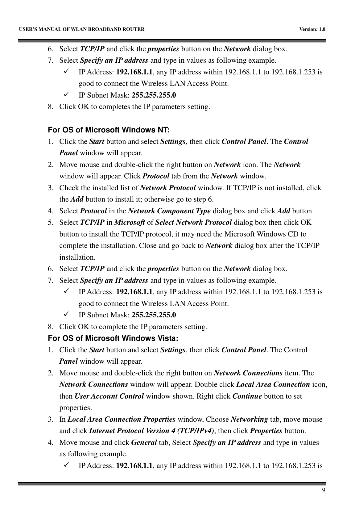   USER’S MANUAL OF WLAN BROADBAND ROUTER    Version: 1.0       9 6. Select TCP/IP and click the properties button on the Network dialog box. 7. Select Specify an IP address and type in values as following example.  IP Address: 192.168.1.1, any IP address within 192.168.1.1 to 192.168.1.253 is good to connect the Wireless LAN Access Point.  IP Subnet Mask: 255.255.255.0 8. Click OK to completes the IP parameters setting.    For OS of Microsoft Windows NT:   1. Click the Start button and select Settings, then click Control Panel. The Control Panel window will appear. 2. Move mouse and double-click the right button on Network icon. The Network window will appear. Click Protocol tab from the Network window. 3. Check the installed list of Network Protocol window. If TCP/IP is not installed, click the Add button to install it; otherwise go to step 6. 4. Select Protocol in the Network Component Type dialog box and click Add button. 5. Select TCP/IP in Microsoft of Select Network Protocol dialog box then click OK button to install the TCP/IP protocol, it may need the Microsoft Windows CD to complete the installation. Close and go back to Network dialog box after the TCP/IP installation. 6. Select TCP/IP and click the properties button on the Network dialog box. 7. Select Specify an IP address and type in values as following example.  IP Address: 192.168.1.1, any IP address within 192.168.1.1 to 192.168.1.253 is good to connect the Wireless LAN Access Point.  IP Subnet Mask: 255.255.255.0 8. Click OK to complete the IP parameters setting.   For OS of Microsoft Windows Vista: 1. Click the Start button and select Settings, then click Control Panel. The Control Panel window will appear. 2. Move mouse and double-click the right button on Network Connections item. The Network Connections window will appear. Double click Local Area Connection icon, then User Account Control window shown. Right click Continue button to set properties. 3. In Local Area Connection Properties window, Choose Networking tab, move mouse and click Internet Protocol Version 4 (TCP/IPv4), then click Properties button. 4. Move mouse and click General tab, Select Specify an IP address and type in values as following example.  IP Address: 192.168.1.1, any IP address within 192.168.1.1 to 192.168.1.253 is 