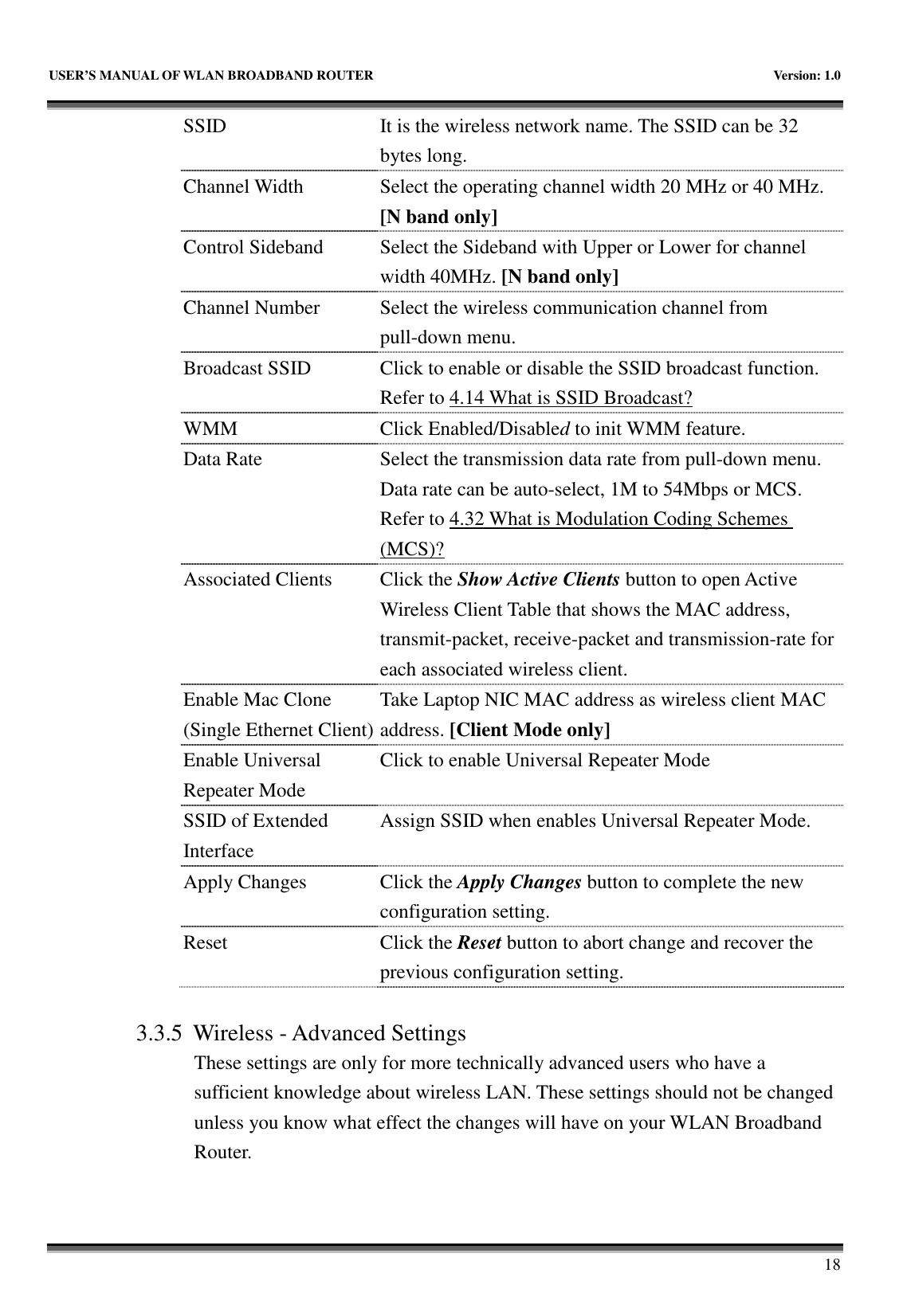   USER’S MANUAL OF WLAN BROADBAND ROUTER    Version: 1.0       18 SSID  It is the wireless network name. The SSID can be 32 bytes long. Channel Width  Select the operating channel width 20 MHz or 40 MHz. [N band only] Control Sideband  Select the Sideband with Upper or Lower for channel width 40MHz. [N band only] Channel Number  Select the wireless communication channel from pull-down menu. Broadcast SSID  Click to enable or disable the SSID broadcast function. Refer to 4.14 What is SSID Broadcast? WMM  Click Enabled/Disabled to init WMM feature. Data Rate  Select the transmission data rate from pull-down menu. Data rate can be auto-select, 1M to 54Mbps or MCS. Refer to 4.32 What is Modulation Coding Schemes (MCS)? Associated Clients  Click the Show Active Clients button to open Active Wireless Client Table that shows the MAC address, transmit-packet, receive-packet and transmission-rate for each associated wireless client. Enable Mac Clone (Single Ethernet Client) Take Laptop NIC MAC address as wireless client MAC address. [Client Mode only] Enable Universal Repeater Mode Click to enable Universal Repeater Mode SSID of Extended Interface Assign SSID when enables Universal Repeater Mode. Apply Changes  Click the Apply Changes button to complete the new configuration setting. Reset  Click the Reset button to abort change and recover the previous configuration setting.  3.3.5 Wireless - Advanced Settings These settings are only for more technically advanced users who have a sufficient knowledge about wireless LAN. These settings should not be changed unless you know what effect the changes will have on your WLAN Broadband Router.  