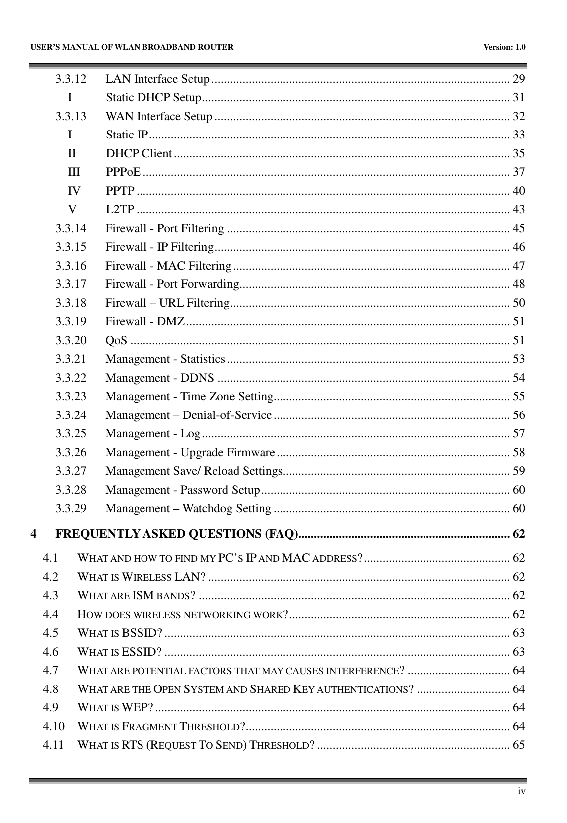   USER’S MANUAL OF WLAN BROADBAND ROUTER    Version: 1.0       iv 3.3.12  LAN Interface Setup................................................................................................ 29 I  Static DHCP Setup................................................................................................... 31 3.3.13  WAN Interface Setup............................................................................................... 32 I  Static IP.................................................................................................................... 33 II  DHCP Client............................................................................................................ 35 III  PPPoE ...................................................................................................................... 37 IV  PPTP ........................................................................................................................ 40 V  L2TP ........................................................................................................................ 43 3.3.14  Firewall - Port Filtering ........................................................................................... 45 3.3.15  Firewall - IP Filtering............................................................................................... 46 3.3.16  Firewall - MAC Filtering......................................................................................... 47 3.3.17  Firewall - Port Forwarding....................................................................................... 48 3.3.18  Firewall – URL Filtering.......................................................................................... 50 3.3.19  Firewall - DMZ........................................................................................................ 51 3.3.20  QoS .......................................................................................................................... 51 3.3.21  Management - Statistics........................................................................................... 53 3.3.22  Management - DDNS .............................................................................................. 54 3.3.23  Management - Time Zone Setting............................................................................ 55 3.3.24  Management – Denial-of-Service............................................................................ 56 3.3.25  Management - Log................................................................................................... 57 3.3.26  Management - Upgrade Firmware........................................................................... 58 3.3.27  Management Save/ Reload Settings......................................................................... 59 3.3.28  Management - Password Setup................................................................................ 60 3.3.29  Management – Watchdog Setting ............................................................................ 60 4 FREQUENTLY ASKED QUESTIONS (FAQ).................................................................... 62 4.1  WHAT AND HOW TO FIND MY PC’S IP AND MAC ADDRESS?............................................... 62 4.2  WHAT IS WIRELESS LAN? ................................................................................................. 62 4.3  WHAT ARE ISM BANDS? .................................................................................................... 62 4.4  HOW DOES WIRELESS NETWORKING WORK?....................................................................... 62 4.5  WHAT IS BSSID? ............................................................................................................... 63 4.6  WHAT IS ESSID? ............................................................................................................... 63 4.7  WHAT ARE POTENTIAL FACTORS THAT MAY CAUSES INTERFERENCE? ................................. 64 4.8  WHAT ARE THE OPEN SYSTEM AND SHARED KEY AUTHENTICATIONS? .............................. 64 4.9  WHAT IS WEP?.................................................................................................................. 64 4.10  WHAT IS FRAGMENT THRESHOLD?..................................................................................... 64 4.11  WHAT IS RTS (REQUEST TO SEND) THRESHOLD? .............................................................. 65 