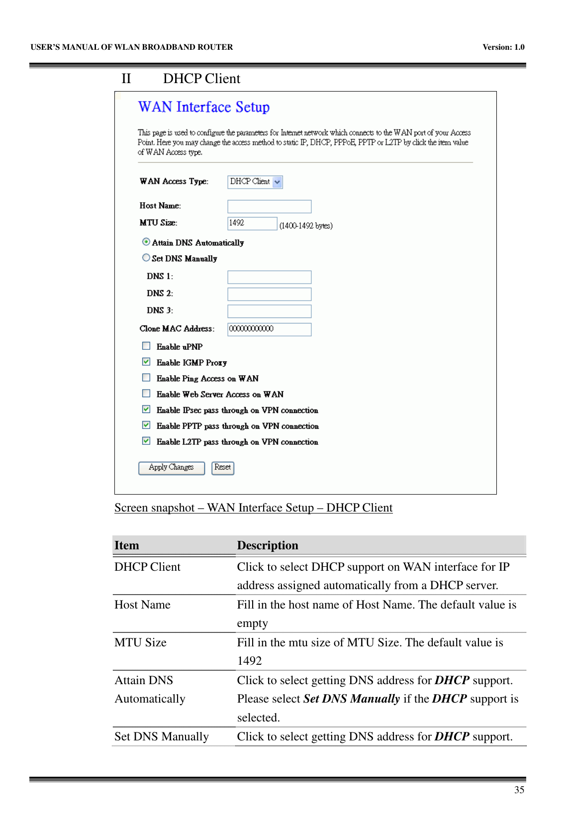   USER’S MANUAL OF WLAN BROADBAND ROUTER    Version: 1.0       35 II   DHCP Client  Screen snapshot – WAN Interface Setup – DHCP Client  Item  Description    DHCP Client  Click to select DHCP support on WAN interface for IP address assigned automatically from a DHCP server. Host Name  Fill in the host name of Host Name. The default value is empty MTU Size  Fill in the mtu size of MTU Size. The default value is 1492 Attain DNS Automatically Click to select getting DNS address for DHCP support. Please select Set DNS Manually if the DHCP support is selected. Set DNS Manually  Click to select getting DNS address for DHCP support. 