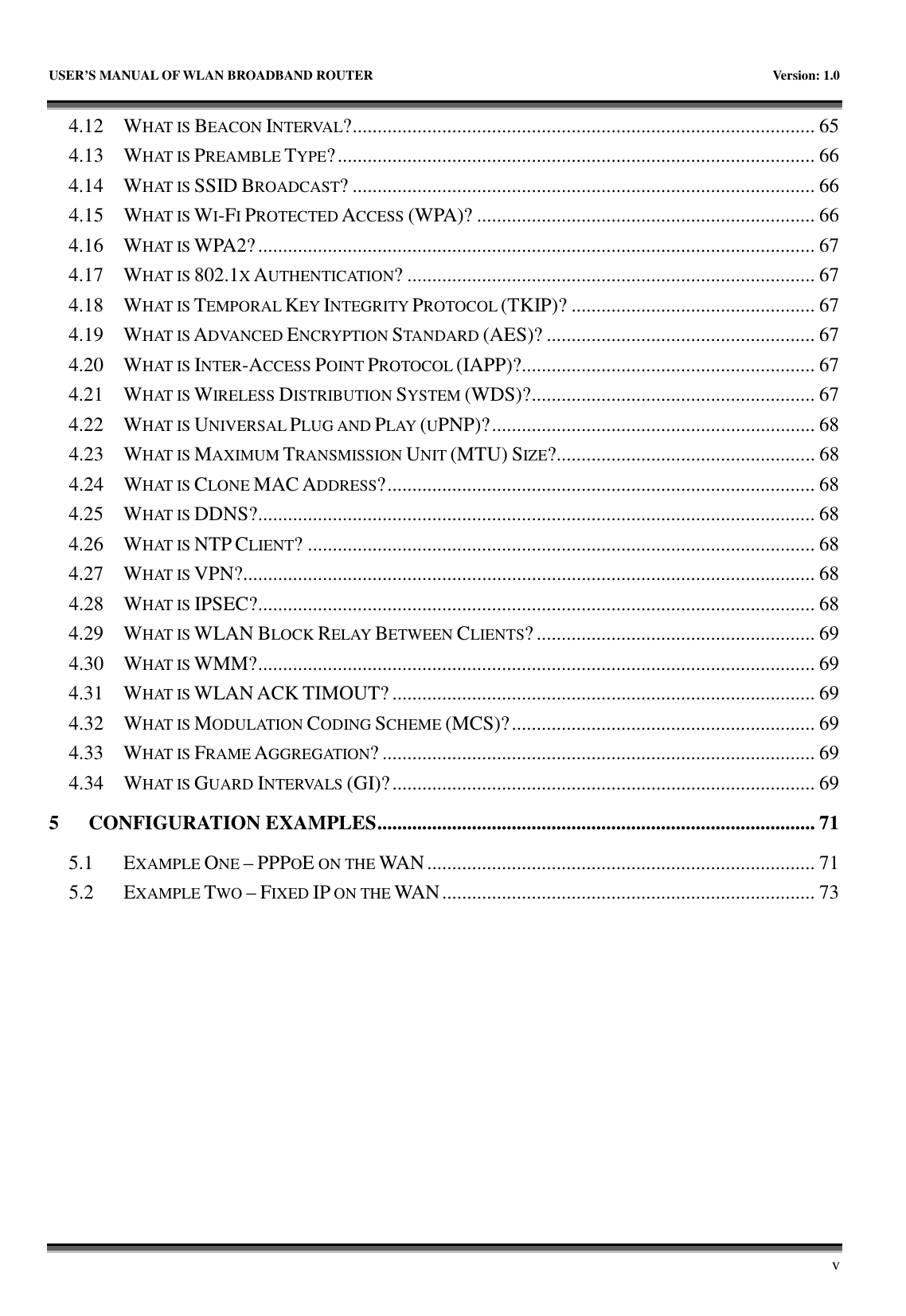   USER’S MANUAL OF WLAN BROADBAND ROUTER    Version: 1.0       v 4.12  WHAT IS BEACON INTERVAL?............................................................................................. 65 4.13  WHAT IS PREAMBLE TYPE?................................................................................................ 66 4.14  WHAT IS SSID BROADCAST? ............................................................................................. 66 4.15  WHAT IS WI-FI PROTECTED ACCESS (WPA)? .................................................................... 66 4.16  WHAT IS WPA2?................................................................................................................ 67 4.17  WHAT IS 802.1X AUTHENTICATION? .................................................................................. 67 4.18  WHAT IS TEMPORAL KEY INTEGRITY PROTOCOL (TKIP)? ................................................. 67 4.19  WHAT IS ADVANCED ENCRYPTION STANDARD (AES)? ...................................................... 67 4.20  WHAT IS INTER-ACCESS POINT PROTOCOL (IAPP)?........................................................... 67 4.21  WHAT IS WIRELESS DISTRIBUTION SYSTEM (WDS)?......................................................... 67 4.22  WHAT IS UNIVERSAL PLUG AND PLAY (UPNP)?................................................................. 68 4.23  WHAT IS MAXIMUM TRANSMISSION UNIT (MTU) SIZE?.................................................... 68 4.24  WHAT IS CLONE MAC ADDRESS?...................................................................................... 68 4.25  WHAT IS DDNS?................................................................................................................ 68 4.26  WHAT IS NTP CLIENT? ...................................................................................................... 68 4.27  WHAT IS VPN?................................................................................................................... 68 4.28  WHAT IS IPSEC?................................................................................................................ 68 4.29  WHAT IS WLAN BLOCK RELAY BETWEEN CLIENTS? ........................................................ 69 4.30  WHAT IS WMM?................................................................................................................ 69 4.31  WHAT IS WLAN ACK TIMOUT? ..................................................................................... 69 4.32  WHAT IS MODULATION CODING SCHEME (MCS)?............................................................. 69 4.33  WHAT IS FRAME AGGREGATION? ....................................................................................... 69 4.34  WHAT IS GUARD INTERVALS (GI)?..................................................................................... 69 5 CONFIGURATION EXAMPLES........................................................................................ 71 5.1  EXAMPLE ONE – PPPOE ON THE WAN.............................................................................. 71 5.2  EXAMPLE TWO – FIXED IP ON THE WAN........................................................................... 73 