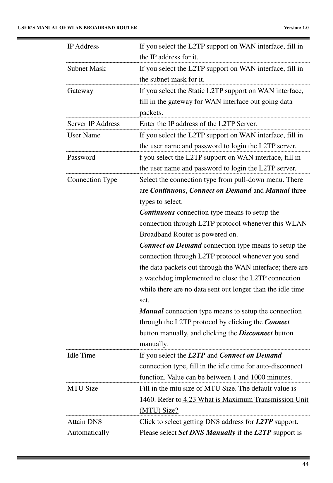   USER’S MANUAL OF WLAN BROADBAND ROUTER    Version: 1.0       44 IP Address  If you select the L2TP support on WAN interface, fill in the IP address for it. Subnet Mask  If you select the L2TP support on WAN interface, fill in the subnet mask for it. Gateway  If you select the Static L2TP support on WAN interface, fill in the gateway for WAN interface out going data packets. Server IP Address  Enter the IP address of the L2TP Server. User Name  If you select the L2TP support on WAN interface, fill in the user name and password to login the L2TP server. Password  f you select the L2TP support on WAN interface, fill in the user name and password to login the L2TP server. Connection Type  Select the connection type from pull-down menu. There are Continuous, Connect on Demand and Manual three types to select. Continuous connection type means to setup the connection through L2TP protocol whenever this WLAN Broadband Router is powered on. Connect on Demand connection type means to setup the connection through L2TP protocol whenever you send the data packets out through the WAN interface; there are a watchdog implemented to close the L2TP connection while there are no data sent out longer than the idle time set. Manual connection type means to setup the connection through the L2TP protocol by clicking the Connect button manually, and clicking the Disconnect button manually. Idle Time  If you select the L2TP and Connect on Demand connection type, fill in the idle time for auto-disconnect function. Value can be between 1 and 1000 minutes. MTU Size  Fill in the mtu size of MTU Size. The default value is 1460. Refer to 4.23 What is Maximum Transmission Unit (MTU) Size? Attain DNS Automatically Click to select getting DNS address for L2TP support. Please select Set DNS Manually if the L2TP support is 