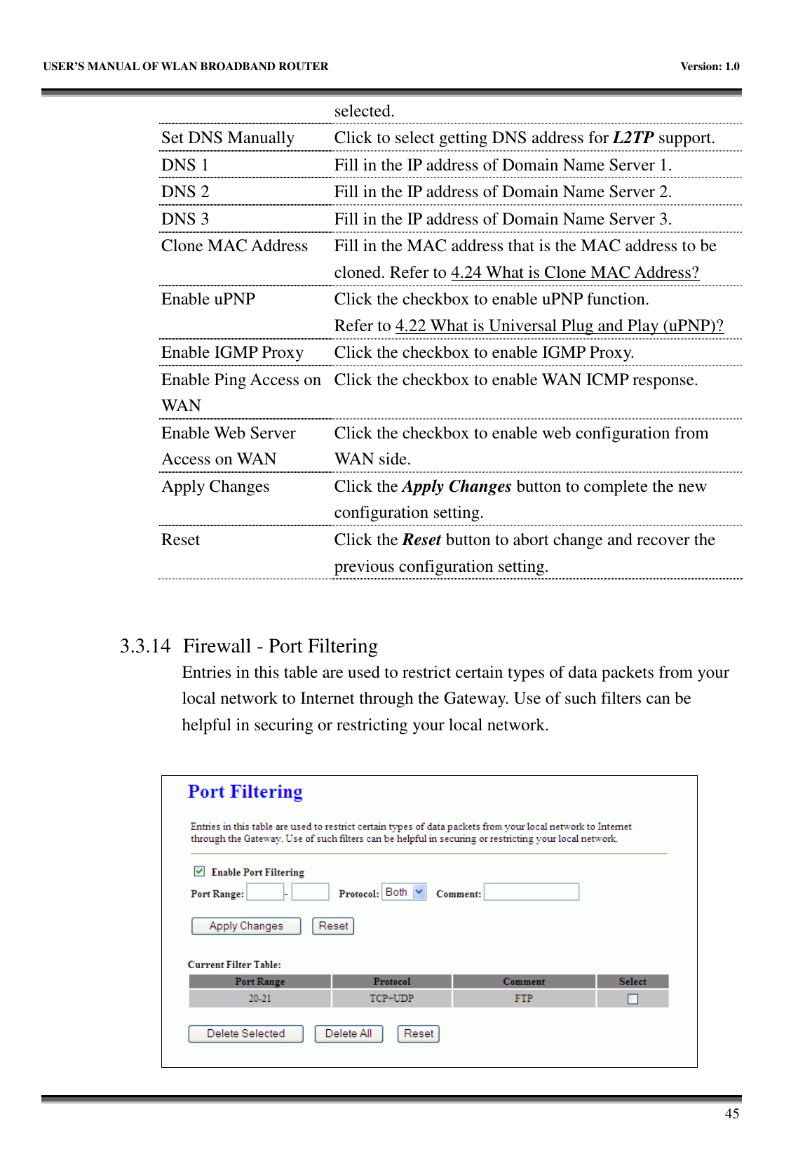   USER’S MANUAL OF WLAN BROADBAND ROUTER    Version: 1.0       45 selected. Set DNS Manually  Click to select getting DNS address for L2TP support. DNS 1  Fill in the IP address of Domain Name Server 1. DNS 2  Fill in the IP address of Domain Name Server 2. DNS 3  Fill in the IP address of Domain Name Server 3. Clone MAC Address  Fill in the MAC address that is the MAC address to be cloned. Refer to 4.24 What is Clone MAC Address? Enable uPNP  Click the checkbox to enable uPNP function. Refer to 4.22 What is Universal Plug and Play (uPNP)? Enable IGMP Proxy Click the checkbox to enable IGMP Proxy. Enable Ping Access on WAN Click the checkbox to enable WAN ICMP response. Enable Web Server Access on WAN Click the checkbox to enable web configuration from WAN side. Apply Changes  Click the Apply Changes button to complete the new configuration setting. Reset  Click the Reset button to abort change and recover the previous configuration setting.   3.3.14 Firewall - Port Filtering Entries in this table are used to restrict certain types of data packets from your local network to Internet through the Gateway. Use of such filters can be helpful in securing or restricting your local network.   