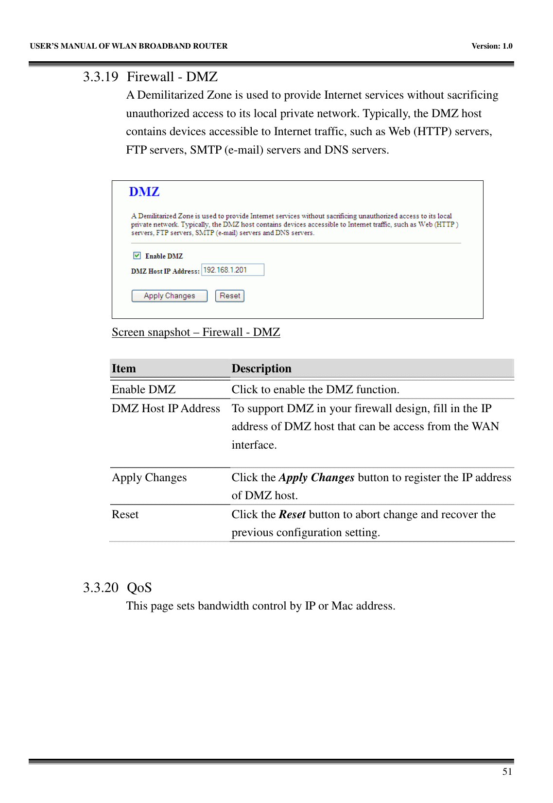   USER’S MANUAL OF WLAN BROADBAND ROUTER    Version: 1.0       51 3.3.19 Firewall - DMZ A Demilitarized Zone is used to provide Internet services without sacrificing unauthorized access to its local private network. Typically, the DMZ host contains devices accessible to Internet traffic, such as Web (HTTP) servers, FTP servers, SMTP (e-mail) servers and DNS servers.   Screen snapshot – Firewall - DMZ  Item  Description    Enable DMZ  Click to enable the DMZ function. DMZ Host IP Address  To support DMZ in your firewall design, fill in the IP address of DMZ host that can be access from the WAN interface. Apply Changes  Click the Apply Changes button to register the IP address of DMZ host. Reset  Click the Reset button to abort change and recover the previous configuration setting.   3.3.20 QoS This page sets bandwidth control by IP or Mac address.  