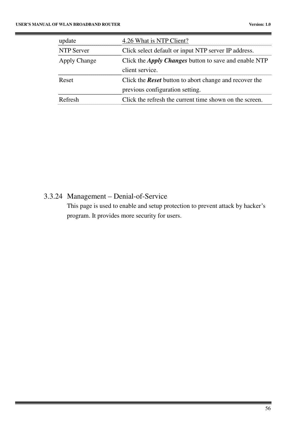   USER’S MANUAL OF WLAN BROADBAND ROUTER    Version: 1.0       56 update  4.26 What is NTP Client? NTP Server  Click select default or input NTP server IP address. Apply Change  Click the Apply Changes button to save and enable NTP client service. Reset  Click the Reset button to abort change and recover the previous configuration setting. Refresh  Click the refresh the current time shown on the screen.          3.3.24 Management – Denial-of-Service This page is used to enable and setup protection to prevent attack by hacker’s program. It provides more security for users.  