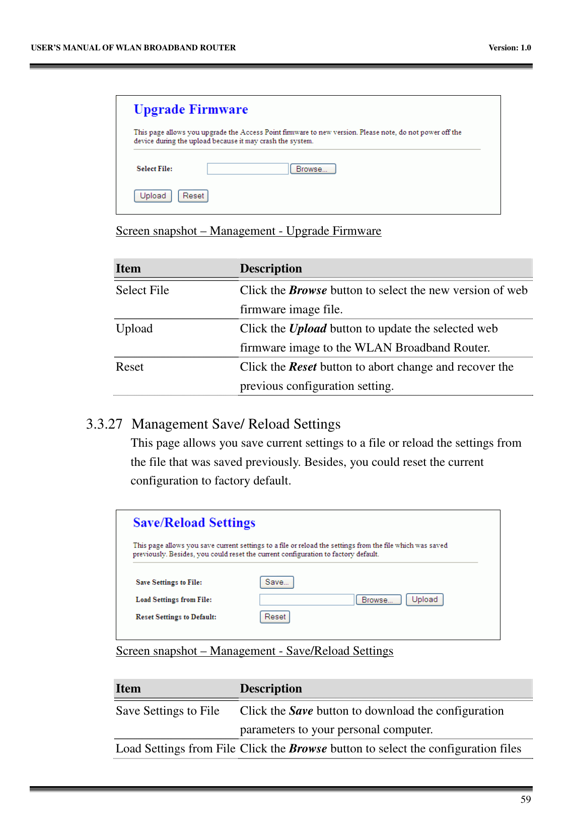   USER’S MANUAL OF WLAN BROADBAND ROUTER    Version: 1.0       59   Screen snapshot – Management - Upgrade Firmware  Item  Description    Select File  Click the Browse button to select the new version of web firmware image file. Upload  Click the Upload button to update the selected web firmware image to the WLAN Broadband Router. Reset  Click the Reset button to abort change and recover the previous configuration setting.  3.3.27 Management Save/ Reload Settings This page allows you save current settings to a file or reload the settings from the file that was saved previously. Besides, you could reset the current configuration to factory default.   Screen snapshot – Management - Save/Reload Settings  Item  Description    Save Settings to File  Click the Save button to download the configuration parameters to your personal computer. Load Settings from File Click the Browse button to select the configuration files 