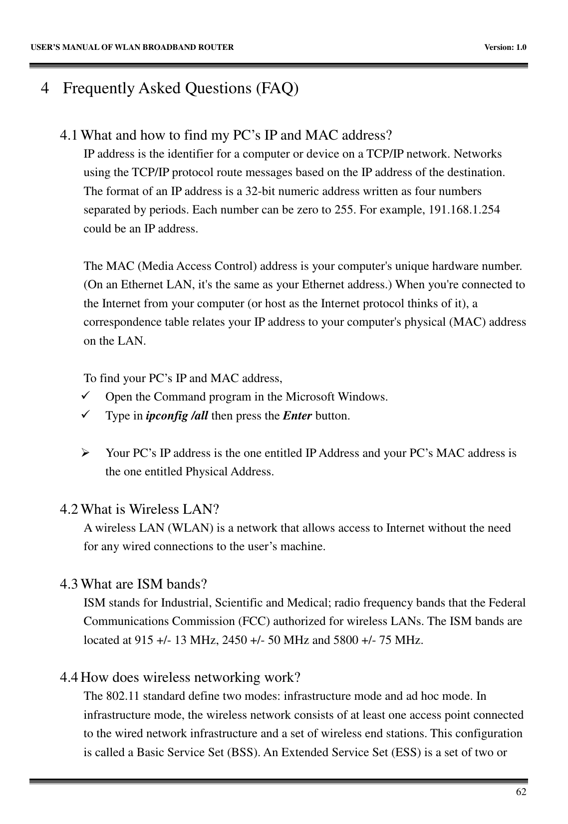   USER’S MANUAL OF WLAN BROADBAND ROUTER    Version: 1.0       62 4 Frequently Asked Questions (FAQ)  4.1 What and how to find my PC’s IP and MAC address? IP address is the identifier for a computer or device on a TCP/IP network. Networks using the TCP/IP protocol route messages based on the IP address of the destination. The format of an IP address is a 32-bit numeric address written as four numbers separated by periods. Each number can be zero to 255. For example, 191.168.1.254 could be an IP address.  The MAC (Media Access Control) address is your computer&apos;s unique hardware number. (On an Ethernet LAN, it&apos;s the same as your Ethernet address.) When you&apos;re connected to the Internet from your computer (or host as the Internet protocol thinks of it), a correspondence table relates your IP address to your computer&apos;s physical (MAC) address on the LAN.  To find your PC’s IP and MAC address,  Open the Command program in the Microsoft Windows.  Type in ipconfig /all then press the Enter button.   Your PC’s IP address is the one entitled IP Address and your PC’s MAC address is the one entitled Physical Address.  4.2 What is Wireless LAN?   A wireless LAN (WLAN) is a network that allows access to Internet without the need for any wired connections to the user’s machine.    4.3 What are ISM bands?   ISM stands for Industrial, Scientific and Medical; radio frequency bands that the Federal Communications Commission (FCC) authorized for wireless LANs. The ISM bands are located at 915 +/- 13 MHz, 2450 +/- 50 MHz and 5800 +/- 75 MHz.    4.4 How does wireless networking work?   The 802.11 standard define two modes: infrastructure mode and ad hoc mode. In infrastructure mode, the wireless network consists of at least one access point connected to the wired network infrastructure and a set of wireless end stations. This configuration is called a Basic Service Set (BSS). An Extended Service Set (ESS) is a set of two or 