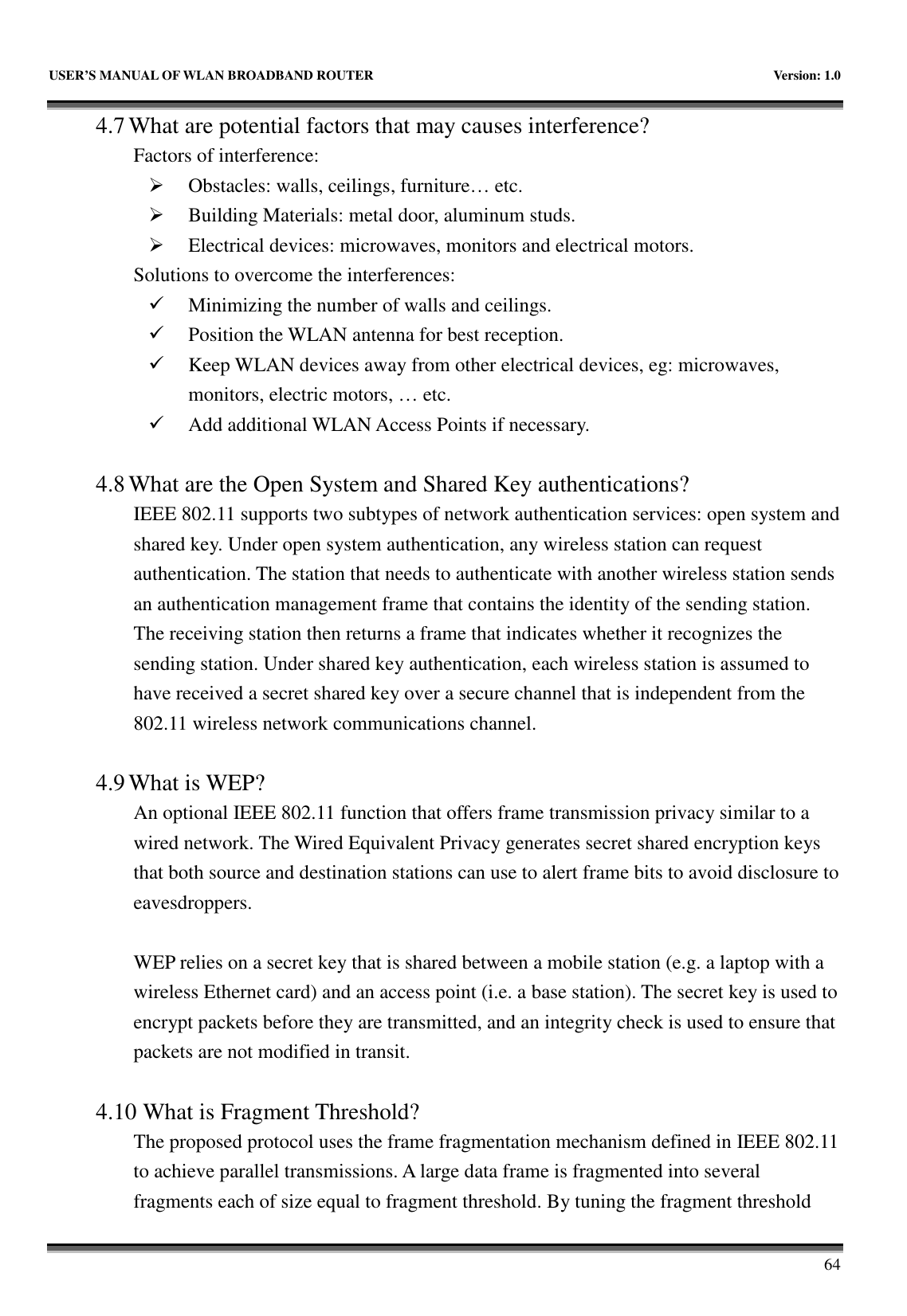   USER’S MANUAL OF WLAN BROADBAND ROUTER    Version: 1.0       64 4.7 What are potential factors that may causes interference?   Factors of interference:    Obstacles: walls, ceilings, furniture… etc.  Building Materials: metal door, aluminum studs.  Electrical devices: microwaves, monitors and electrical motors. Solutions to overcome the interferences:    Minimizing the number of walls and ceilings.  Position the WLAN antenna for best reception.  Keep WLAN devices away from other electrical devices, eg: microwaves, monitors, electric motors, … etc.  Add additional WLAN Access Points if necessary.  4.8 What are the Open System and Shared Key authentications?   IEEE 802.11 supports two subtypes of network authentication services: open system and shared key. Under open system authentication, any wireless station can request authentication. The station that needs to authenticate with another wireless station sends an authentication management frame that contains the identity of the sending station. The receiving station then returns a frame that indicates whether it recognizes the sending station. Under shared key authentication, each wireless station is assumed to have received a secret shared key over a secure channel that is independent from the 802.11 wireless network communications channel.    4.9 What is WEP?   An optional IEEE 802.11 function that offers frame transmission privacy similar to a wired network. The Wired Equivalent Privacy generates secret shared encryption keys that both source and destination stations can use to alert frame bits to avoid disclosure to eavesdroppers.    WEP relies on a secret key that is shared between a mobile station (e.g. a laptop with a wireless Ethernet card) and an access point (i.e. a base station). The secret key is used to encrypt packets before they are transmitted, and an integrity check is used to ensure that packets are not modified in transit.  4.10 What is Fragment Threshold?   The proposed protocol uses the frame fragmentation mechanism defined in IEEE 802.11 to achieve parallel transmissions. A large data frame is fragmented into several fragments each of size equal to fragment threshold. By tuning the fragment threshold 