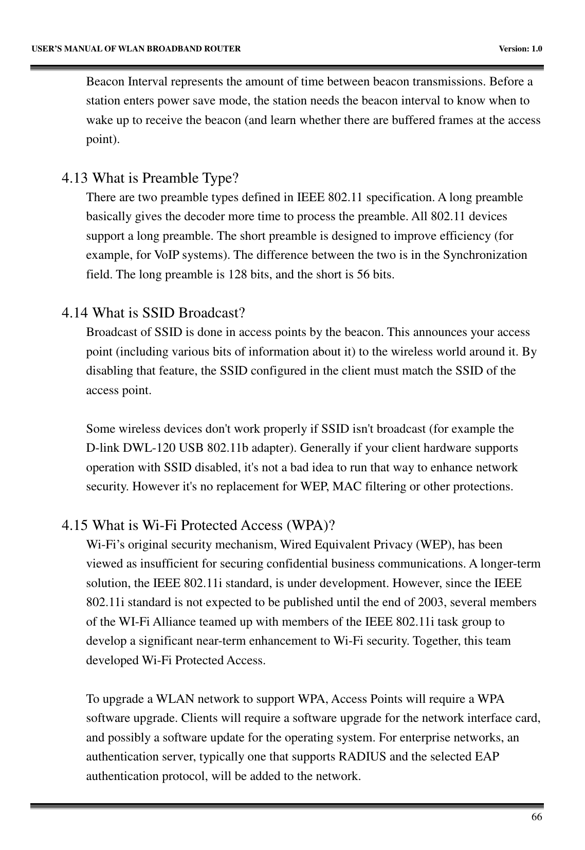   USER’S MANUAL OF WLAN BROADBAND ROUTER    Version: 1.0       66 Beacon Interval represents the amount of time between beacon transmissions. Before a station enters power save mode, the station needs the beacon interval to know when to wake up to receive the beacon (and learn whether there are buffered frames at the access point).  4.13 What is Preamble Type?   There are two preamble types defined in IEEE 802.11 specification. A long preamble basically gives the decoder more time to process the preamble. All 802.11 devices support a long preamble. The short preamble is designed to improve efficiency (for example, for VoIP systems). The difference between the two is in the Synchronization field. The long preamble is 128 bits, and the short is 56 bits.    4.14 What is SSID Broadcast?   Broadcast of SSID is done in access points by the beacon. This announces your access point (including various bits of information about it) to the wireless world around it. By disabling that feature, the SSID configured in the client must match the SSID of the access point.  Some wireless devices don&apos;t work properly if SSID isn&apos;t broadcast (for example the D-link DWL-120 USB 802.11b adapter). Generally if your client hardware supports operation with SSID disabled, it&apos;s not a bad idea to run that way to enhance network security. However it&apos;s no replacement for WEP, MAC filtering or other protections.    4.15 What is Wi-Fi Protected Access (WPA)?   Wi-Fi’s original security mechanism, Wired Equivalent Privacy (WEP), has been viewed as insufficient for securing confidential business communications. A longer-term solution, the IEEE 802.11i standard, is under development. However, since the IEEE 802.11i standard is not expected to be published until the end of 2003, several members of the WI-Fi Alliance teamed up with members of the IEEE 802.11i task group to develop a significant near-term enhancement to Wi-Fi security. Together, this team developed Wi-Fi Protected Access.  To upgrade a WLAN network to support WPA, Access Points will require a WPA software upgrade. Clients will require a software upgrade for the network interface card, and possibly a software update for the operating system. For enterprise networks, an authentication server, typically one that supports RADIUS and the selected EAP authentication protocol, will be added to the network.     