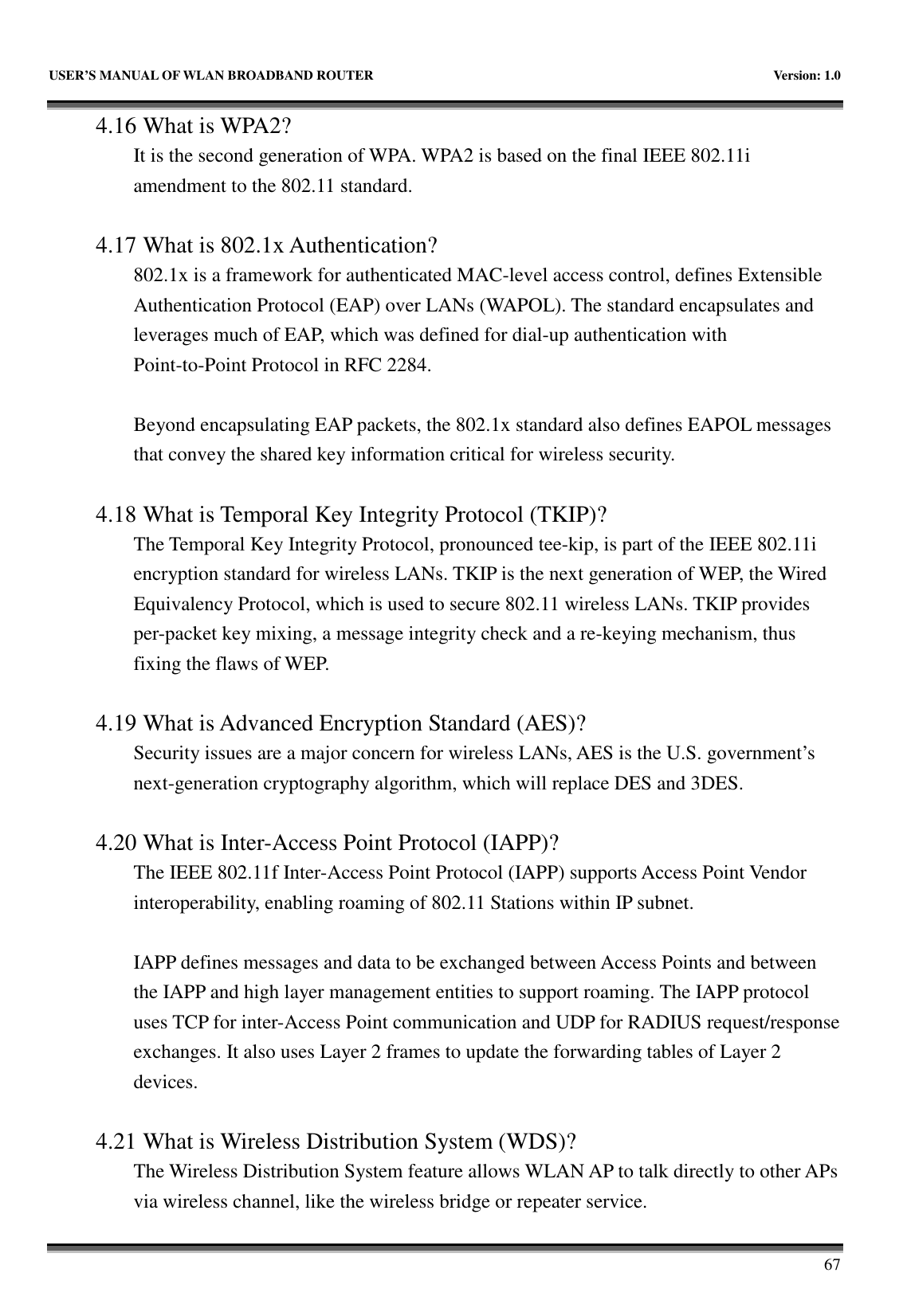   USER’S MANUAL OF WLAN BROADBAND ROUTER    Version: 1.0       67 4.16 What is WPA2? It is the second generation of WPA. WPA2 is based on the final IEEE 802.11i amendment to the 802.11 standard.  4.17 What is 802.1x Authentication?   802.1x is a framework for authenticated MAC-level access control, defines Extensible Authentication Protocol (EAP) over LANs (WAPOL). The standard encapsulates and leverages much of EAP, which was defined for dial-up authentication with Point-to-Point Protocol in RFC 2284.  Beyond encapsulating EAP packets, the 802.1x standard also defines EAPOL messages that convey the shared key information critical for wireless security.      4.18 What is Temporal Key Integrity Protocol (TKIP)?   The Temporal Key Integrity Protocol, pronounced tee-kip, is part of the IEEE 802.11i encryption standard for wireless LANs. TKIP is the next generation of WEP, the Wired Equivalency Protocol, which is used to secure 802.11 wireless LANs. TKIP provides per-packet key mixing, a message integrity check and a re-keying mechanism, thus fixing the flaws of WEP.  4.19 What is Advanced Encryption Standard (AES)?   Security issues are a major concern for wireless LANs, AES is the U.S. government’s next-generation cryptography algorithm, which will replace DES and 3DES.  4.20 What is Inter-Access Point Protocol (IAPP)?   The IEEE 802.11f Inter-Access Point Protocol (IAPP) supports Access Point Vendor interoperability, enabling roaming of 802.11 Stations within IP subnet.  IAPP defines messages and data to be exchanged between Access Points and between the IAPP and high layer management entities to support roaming. The IAPP protocol uses TCP for inter-Access Point communication and UDP for RADIUS request/response exchanges. It also uses Layer 2 frames to update the forwarding tables of Layer 2 devices.    4.21 What is Wireless Distribution System (WDS)?   The Wireless Distribution System feature allows WLAN AP to talk directly to other APs via wireless channel, like the wireless bridge or repeater service. 