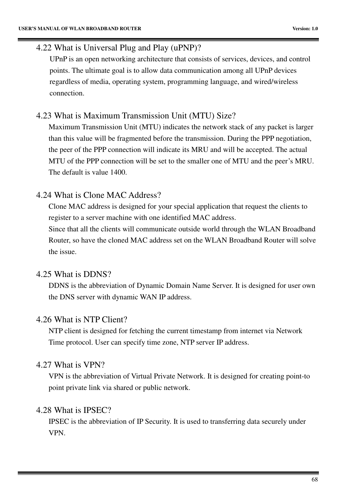   USER’S MANUAL OF WLAN BROADBAND ROUTER    Version: 1.0       68 4.22 What is Universal Plug and Play (uPNP)? UPnP is an open networking architecture that consists of services, devices, and control points. The ultimate goal is to allow data communication among all UPnP devices regardless of media, operating system, programming language, and wired/wireless connection.  4.23 What is Maximum Transmission Unit (MTU) Size? Maximum Transmission Unit (MTU) indicates the network stack of any packet is larger than this value will be fragmented before the transmission. During the PPP negotiation, the peer of the PPP connection will indicate its MRU and will be accepted. The actual MTU of the PPP connection will be set to the smaller one of MTU and the peer’s MRU. The default is value 1400.  4.24 What is Clone MAC Address? Clone MAC address is designed for your special application that request the clients to register to a server machine with one identified MAC address. Since that all the clients will communicate outside world through the WLAN Broadband Router, so have the cloned MAC address set on the WLAN Broadband Router will solve the issue.  4.25 What is DDNS? DDNS is the abbreviation of Dynamic Domain Name Server. It is designed for user own the DNS server with dynamic WAN IP address.  4.26 What is NTP Client? NTP client is designed for fetching the current timestamp from internet via Network Time protocol. User can specify time zone, NTP server IP address.  4.27 What is VPN? VPN is the abbreviation of Virtual Private Network. It is designed for creating point-to point private link via shared or public network.  4.28 What is IPSEC? IPSEC is the abbreviation of IP Security. It is used to transferring data securely under VPN. 