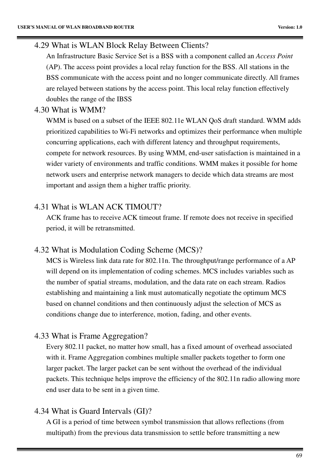   USER’S MANUAL OF WLAN BROADBAND ROUTER    Version: 1.0       69 4.29 What is WLAN Block Relay Between Clients? An Infrastructure Basic Service Set is a BSS with a component called an Access Point (AP). The access point provides a local relay function for the BSS. All stations in the BSS communicate with the access point and no longer communicate directly. All frames are relayed between stations by the access point. This local relay function effectively doubles the range of the IBSS 4.30 What is WMM? WMM is based on a subset of the IEEE 802.11e WLAN QoS draft standard. WMM adds prioritized capabilities to Wi-Fi networks and optimizes their performance when multiple concurring applications, each with different latency and throughput requirements, compete for network resources. By using WMM, end-user satisfaction is maintained in a wider variety of environments and traffic conditions. WMM makes it possible for home network users and enterprise network managers to decide which data streams are most important and assign them a higher traffic priority.  4.31 What is WLAN ACK TIMOUT? ACK frame has to receive ACK timeout frame. If remote does not receive in specified period, it will be retransmitted.  4.32 What is Modulation Coding Scheme (MCS)? MCS is Wireless link data rate for 802.11n. The throughput/range performance of a AP will depend on its implementation of coding schemes. MCS includes variables such as the number of spatial streams, modulation, and the data rate on each stream. Radios establishing and maintaining a link must automatically negotiate the optimum MCS based on channel conditions and then continuously adjust the selection of MCS as conditions change due to interference, motion, fading, and other events.  4.33 What is Frame Aggregation? Every 802.11 packet, no matter how small, has a fixed amount of overhead associated with it. Frame Aggregation combines multiple smaller packets together to form one larger packet. The larger packet can be sent without the overhead of the individual packets. This technique helps improve the efficiency of the 802.11n radio allowing more end user data to be sent in a given time.  4.34 What is Guard Intervals (GI)? A GI is a period of time between symbol transmission that allows reflections (from multipath) from the previous data transmission to settle before transmitting a new 