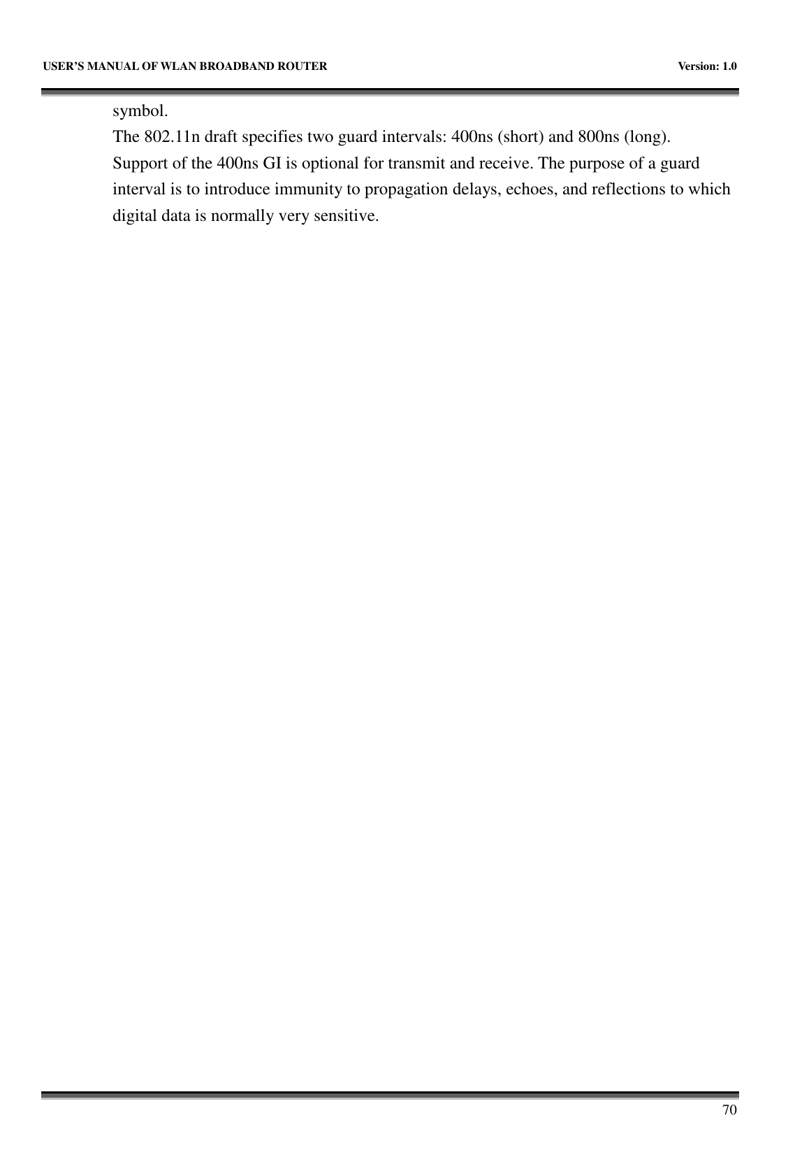   USER’S MANUAL OF WLAN BROADBAND ROUTER    Version: 1.0       70 symbol. The 802.11n draft specifies two guard intervals: 400ns (short) and 800ns (long).   Support of the 400ns GI is optional for transmit and receive. The purpose of a guard interval is to introduce immunity to propagation delays, echoes, and reflections to which digital data is normally very sensitive.                              