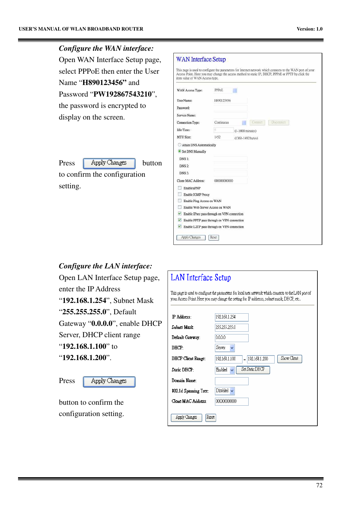   USER’S MANUAL OF WLAN BROADBAND ROUTER    Version: 1.0       72 Configure the WAN interface: Open WAN Interface Setup page, select PPPoE then enter the User Name “H890123456” and Password “PW192867543210”, the password is encrypted to display on the screen.        Press  button to confirm the configuration setting.       Configure the LAN interface:  Open LAN Interface Setup page, enter the IP Address “192.168.1.254”, Subnet Mask “255.255.255.0”, Default Gateway “0.0.0.0”, enable DHCP Server, DHCP client range “192.168.1.100” to “192.168.1.200”.    Press button to confirm the configuration setting.   