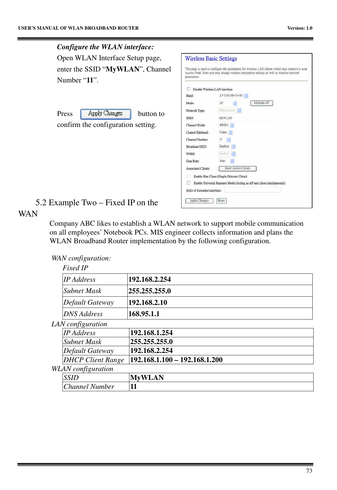   USER’S MANUAL OF WLAN BROADBAND ROUTER    Version: 1.0       73 Configure the WLAN interface:  Open WLAN Interface Setup page, enter the SSID “MyWLAN”, Channel Number “11”.   Press  button to confirm the configuration setting.       5.2 Example Two – Fixed IP on the WAN Company ABC likes to establish a WLAN network to support mobile communication on all employees’ Notebook PCs. MIS engineer collects information and plans the WLAN Broadband Router implementation by the following configuration.  WAN configuration:   Fixed IP IP Address  192.168.2.254 Subnet Mask  255.255.255.0 Default Gateway  192.168.2.10 DNS Address  168.95.1.1 LAN configuration IP Address  192.168.1.254 Subnet Mask  255.255.255.0 Default Gateway  192.168.2.254 DHCP Client Range 192.168.1.100 – 192.168.1.200 WLAN configuration SSID  MyWLAN Channel Number  11    