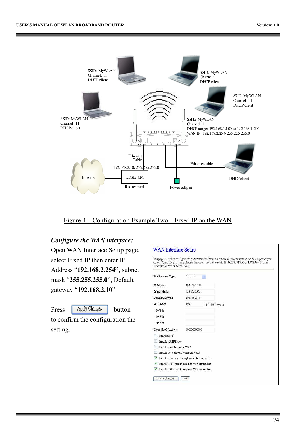   USER’S MANUAL OF WLAN BROADBAND ROUTER    Version: 1.0       74 InternetxDSL/ CMPower adapterEthernetCable Ethernet cableSSID: MyWLANChannel: 11 DHCP clientSSID: MyWLANChannel: 11 DHCP clientSSID: MyWLANChannel: 11 DHCP clientSSID: MyWLANChannel: 11 DHCP clientDHCP clientRouter modeSSID: MyWLANChannel: 11DHCP range: 192.168.1.100 to 192.168.1.200WAN IP: 192.168.2.254/ 255.255.255.0192.168.2.10/ 255.255.255.0 Figure 4 – Configuration Example Two – Fixed IP on the WAN  Configure the WAN interface: Open WAN Interface Setup page, select Fixed IP then enter IP Address “192.168.2.254”, subnet mask “255.255.255.0”, Default gateway “192.168.2.10”.  Press  button     to confirm the configuration the setting.        