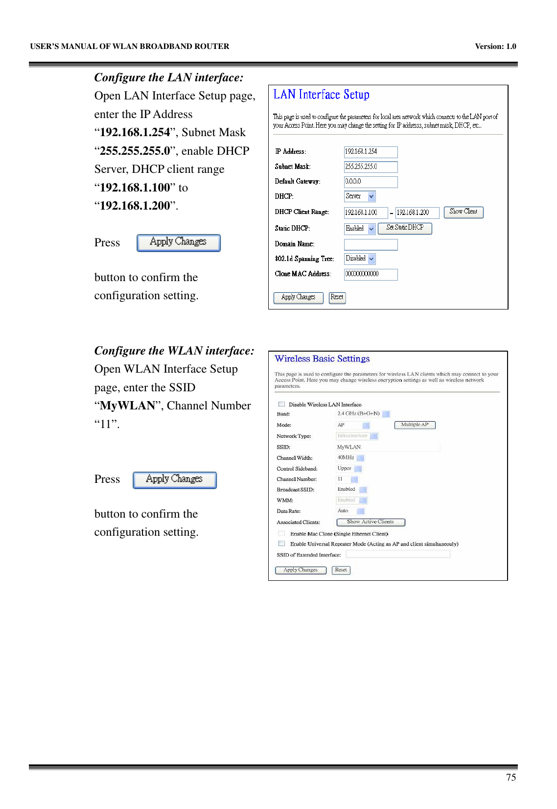   USER’S MANUAL OF WLAN BROADBAND ROUTER    Version: 1.0       75 Configure the LAN interface:  Open LAN Interface Setup page, enter the IP Address “192.168.1.254”, Subnet Mask “255.255.255.0”, enable DHCP Server, DHCP client range “192.168.1.100” to “192.168.1.200”.    Press button to confirm the configuration setting.   Configure the WLAN interface:  Open WLAN Interface Setup page, enter the SSID “MyWLAN”, Channel Number “11”.   Press button to confirm the configuration setting.  