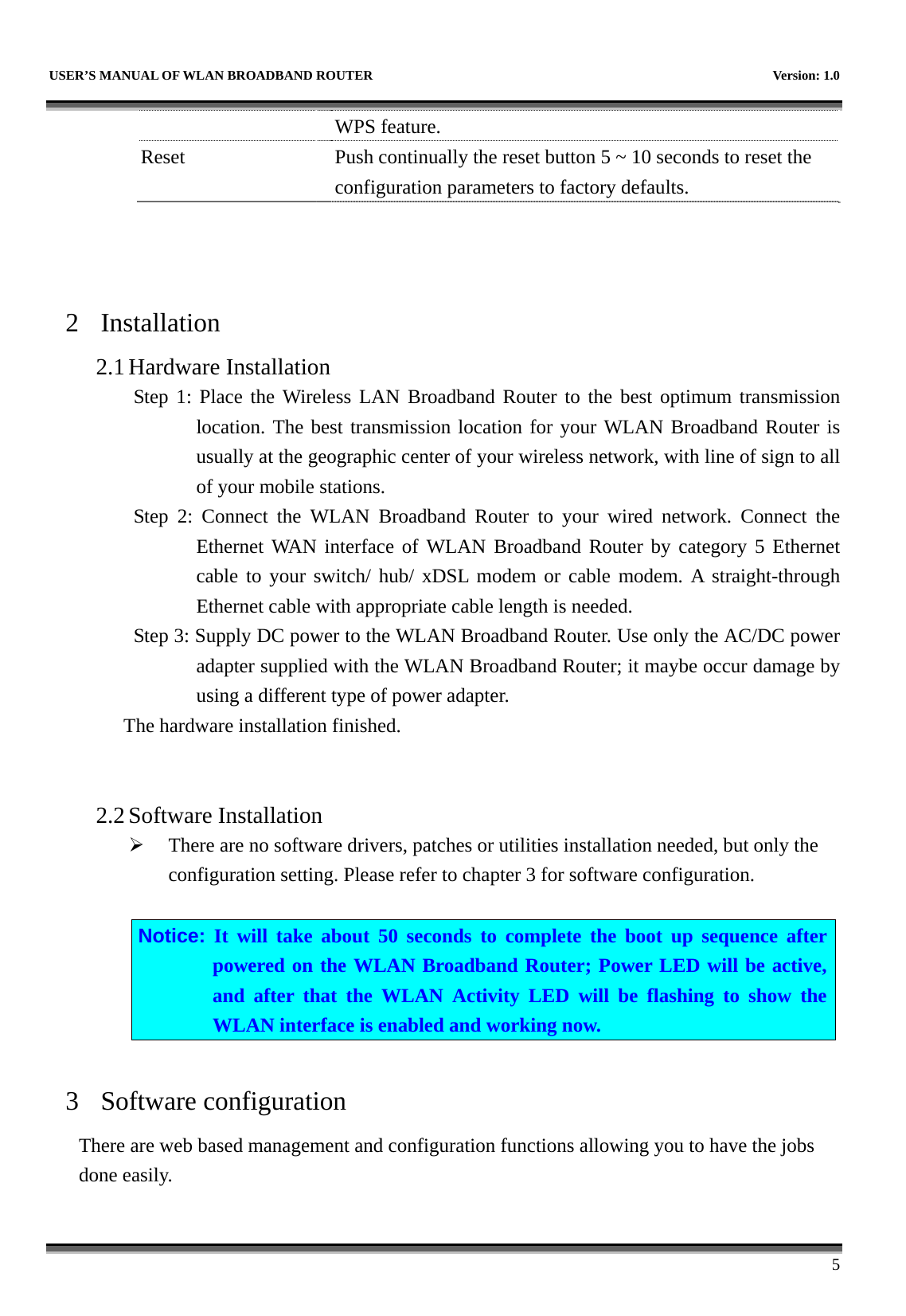   USER’S MANUAL OF WLAN BROADBAND ROUTER    Version: 1.0      5 WPS feature. Reset    Push continually the reset button 5 ~ 10 seconds to reset the configuration parameters to factory defaults.    2 Installation 2.1 Hardware Installation Step 1: Place the Wireless LAN Broadband Router to the best optimum transmission location. The best transmission location for your WLAN Broadband Router is usually at the geographic center of your wireless network, with line of sign to all of your mobile stations. Step 2: Connect the WLAN Broadband Router to your wired network. Connect the Ethernet WAN interface of WLAN Broadband Router by category 5 Ethernet cable to your switch/ hub/ xDSL modem or cable modem. A straight-through Ethernet cable with appropriate cable length is needed. Step 3: Supply DC power to the WLAN Broadband Router. Use only the AC/DC power adapter supplied with the WLAN Broadband Router; it maybe occur damage by using a different type of power adapter. The hardware installation finished.     2.2 Software Installation ¾ There are no software drivers, patches or utilities installation needed, but only the configuration setting. Please refer to chapter 3 for software configuration.  Notice: It will take about 50 seconds to complete the boot up sequence after powered on the WLAN Broadband Router; Power LED will be active, and after that the WLAN Activity LED will be flashing to show the WLAN interface is enabled and working now.  3 Software configuration There are web based management and configuration functions allowing you to have the jobs done easily.  