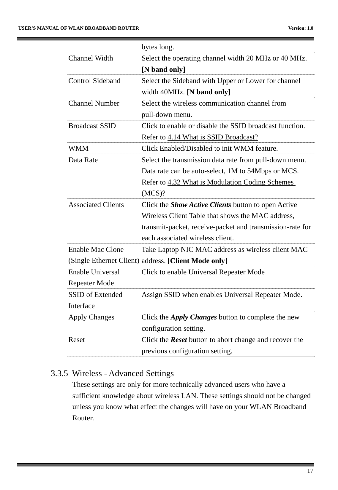   USER’S MANUAL OF WLAN BROADBAND ROUTER    Version: 1.0      17 bytes long. Channel Width  Select the operating channel width 20 MHz or 40 MHz. [N band only] Control Sideband  Select the Sideband with Upper or Lower for channel width 40MHz. [N band only] Channel Number  Select the wireless communication channel from pull-down menu. Broadcast SSID  Click to enable or disable the SSID broadcast function. Refer to 4.14 What is SSID Broadcast? WMM Click Enabled/Disabled to init WMM feature. Data Rate  Select the transmission data rate from pull-down menu. Data rate can be auto-select, 1M to 54Mbps or MCS. Refer to 4.32 What is Modulation Coding Schemes (MCS)? Associated Clients  Click the Show Active Clients button to open Active Wireless Client Table that shows the MAC address, transmit-packet, receive-packet and transmission-rate for each associated wireless client. Enable Mac Clone (Single Ethernet Client)Take Laptop NIC MAC address as wireless client MAC address. [Client Mode only] Enable Universal Repeater Mode Click to enable Universal Repeater Mode SSID of Extended Interface Assign SSID when enables Universal Repeater Mode. Apply Changes  Click the Apply Changes button to complete the new configuration setting. Reset Click the Reset button to abort change and recover the previous configuration setting.  3.3.5 Wireless - Advanced Settings These settings are only for more technically advanced users who have a sufficient knowledge about wireless LAN. These settings should not be changed unless you know what effect the changes will have on your WLAN Broadband Router.  