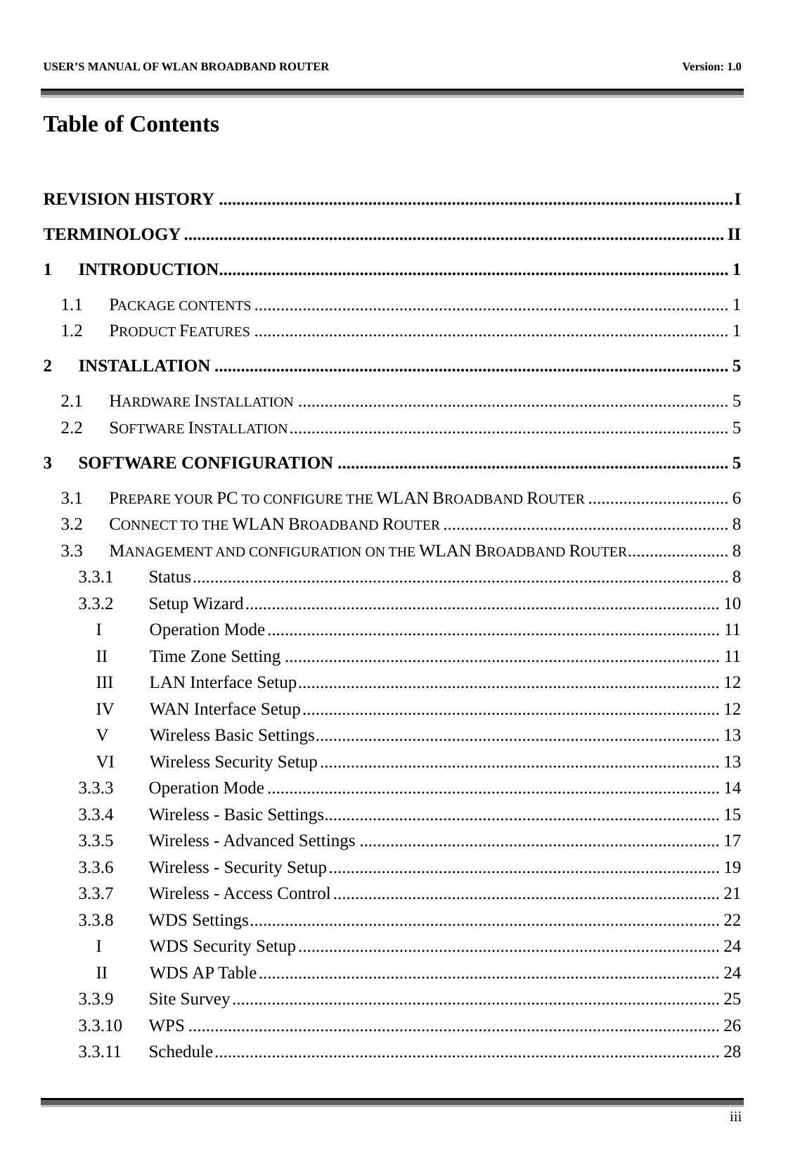   USER’S MANUAL OF WLAN BROADBAND ROUTER    Version: 1.0      iii Table of Contents  REVISION HISTORY .....................................................................................................................I TERMINOLOGY ........................................................................................................................... II 1 INTRODUCTION.................................................................................................................... 1 1.1 PACKAGE CONTENTS ............................................................................................................ 1 1.2 PRODUCT FEATURES ............................................................................................................ 1 2 INSTALLATION ..................................................................................................................... 5 2.1 HARDWARE INSTALLATION .................................................................................................. 5 2.2 SOFTWARE INSTALLATION.................................................................................................... 5 3 SOFTWARE CONFIGURATION ......................................................................................... 5 3.1 PREPARE YOUR PC TO CONFIGURE THE WLAN BROADBAND ROUTER ................................ 6 3.2 CONNECT TO THE WLAN BROADBAND ROUTER ................................................................. 8 3.3 MANAGEMENT AND CONFIGURATION ON THE WLAN BROADBAND ROUTER....................... 8 3.3.1 Status.......................................................................................................................... 8 3.3.2 Setup Wizard............................................................................................................ 10 I Operation Mode....................................................................................................... 11 II Time Zone Setting ................................................................................................... 11 III  LAN Interface Setup................................................................................................ 12 IV  WAN Interface Setup............................................................................................... 12 V  Wireless Basic Settings............................................................................................ 13 VI  Wireless Security Setup........................................................................................... 13 3.3.3 Operation Mode ....................................................................................................... 14 3.3.4  Wireless - Basic Settings.......................................................................................... 15 3.3.5  Wireless - Advanced Settings .................................................................................. 17 3.3.6  Wireless - Security Setup......................................................................................... 19 3.3.7  Wireless - Access Control........................................................................................ 21 3.3.8 WDS Settings........................................................................................................... 22 I WDS Security Setup................................................................................................ 24 II WDS AP Table......................................................................................................... 24 3.3.9 Site Survey............................................................................................................... 25 3.3.10 WPS ......................................................................................................................... 26 3.3.11 Schedule................................................................................................................... 28 