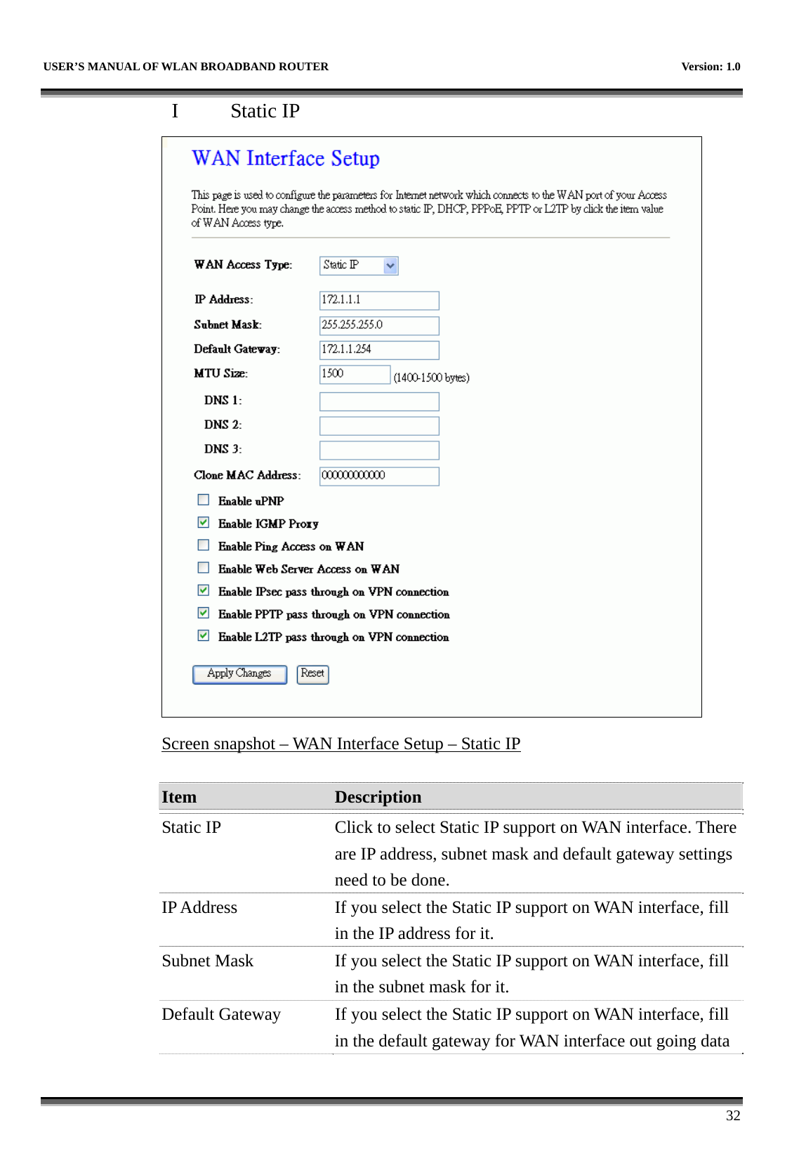   USER’S MANUAL OF WLAN BROADBAND ROUTER    Version: 1.0      32 I  Static IP  Screen snapshot – WAN Interface Setup – Static IP  Item  Description   Static IP  Click to select Static IP support on WAN interface. There are IP address, subnet mask and default gateway settings need to be done. IP Address  If you select the Static IP support on WAN interface, fill in the IP address for it. Subnet Mask  If you select the Static IP support on WAN interface, fill in the subnet mask for it. Default Gateway  If you select the Static IP support on WAN interface, fill in the default gateway for WAN interface out going data 