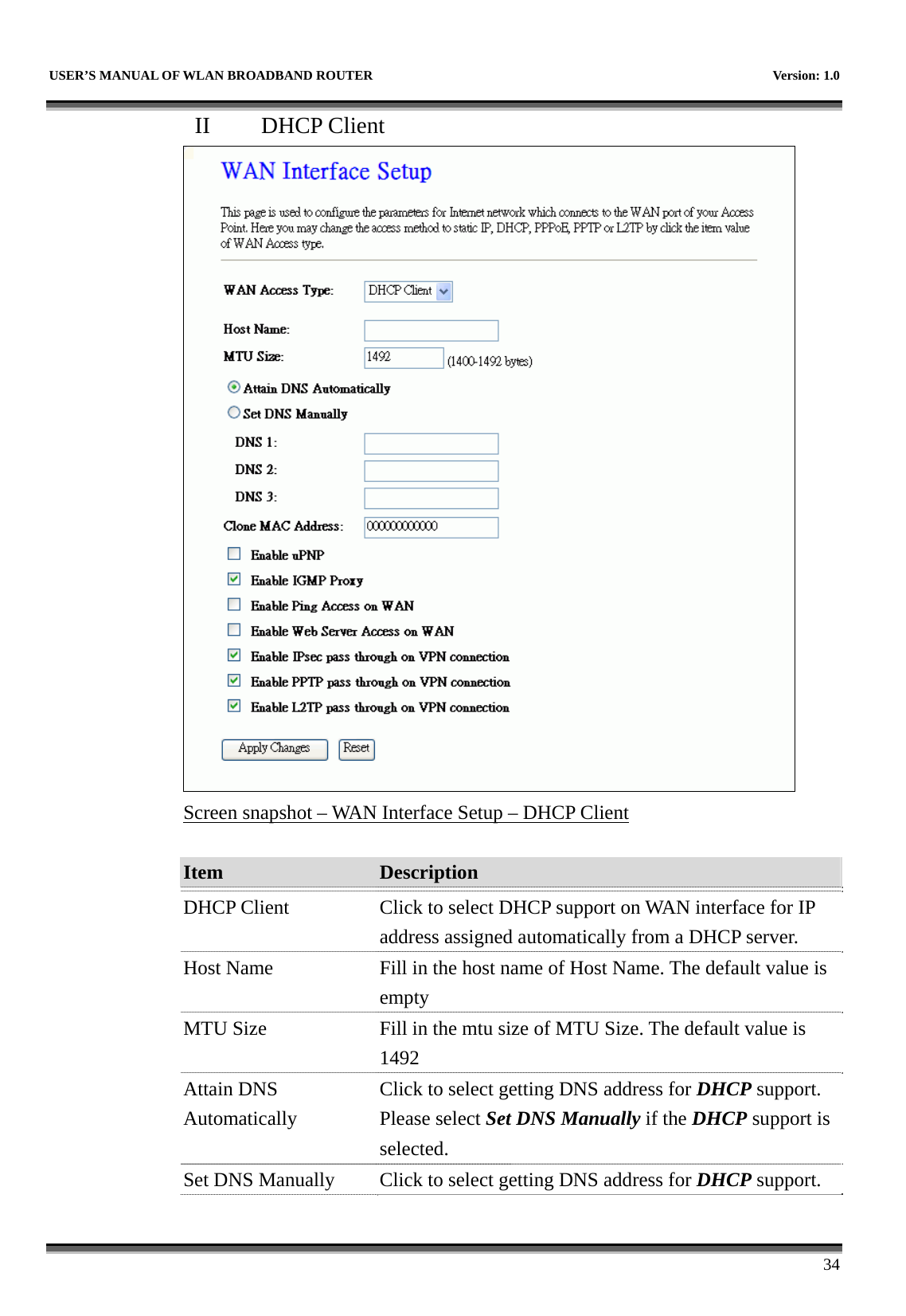   USER’S MANUAL OF WLAN BROADBAND ROUTER    Version: 1.0      34 II  DHCP Client  Screen snapshot – WAN Interface Setup – DHCP Client  Item  Description   DHCP Client  Click to select DHCP support on WAN interface for IP address assigned automatically from a DHCP server. Host Name  Fill in the host name of Host Name. The default value is empty MTU Size  Fill in the mtu size of MTU Size. The default value is 1492 Attain DNS Automatically Click to select getting DNS address for DHCP support. Please select Set DNS Manually if the DHCP support is selected. Set DNS Manually  Click to select getting DNS address for DHCP support. 