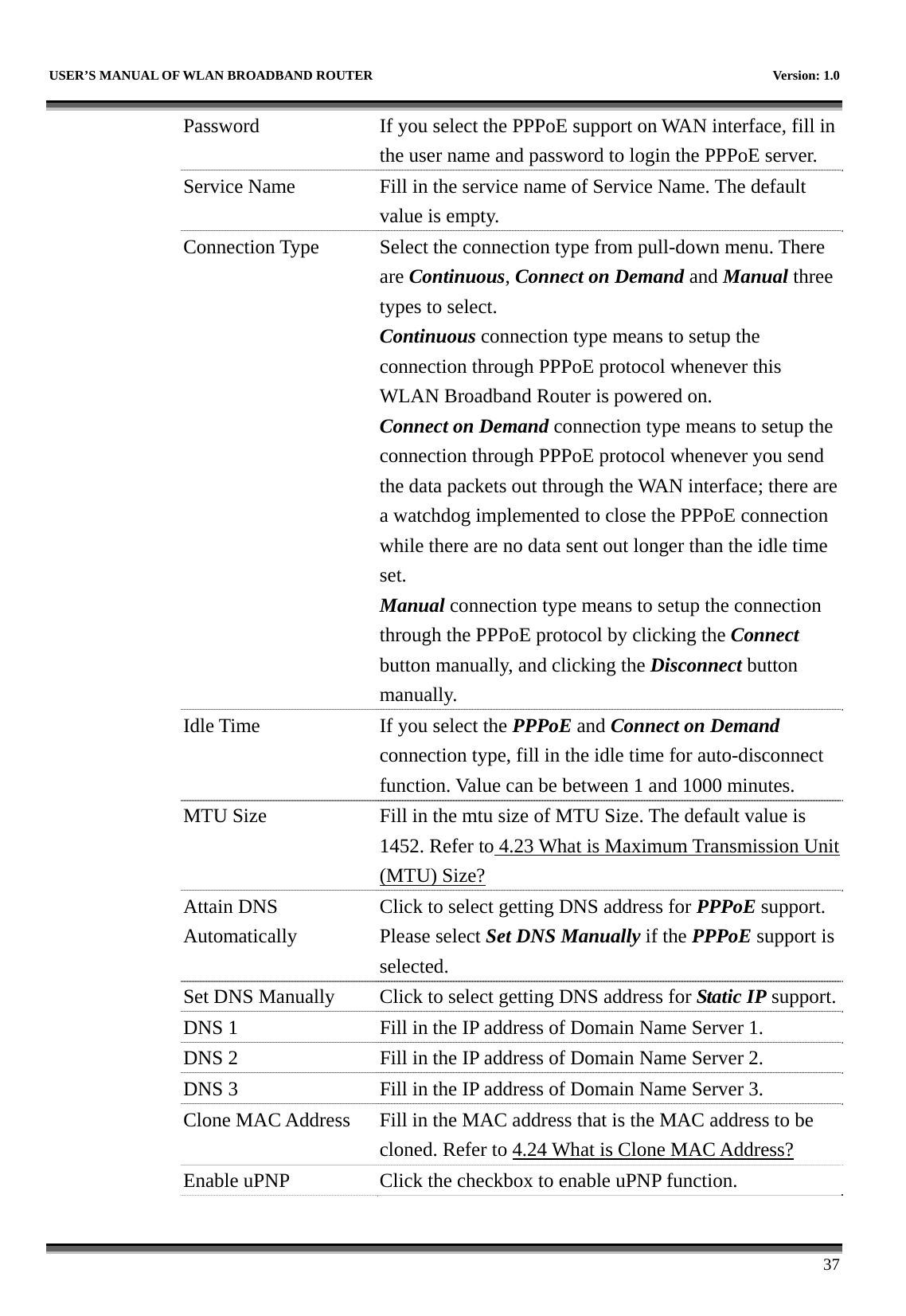   USER’S MANUAL OF WLAN BROADBAND ROUTER    Version: 1.0      37 Password  If you select the PPPoE support on WAN interface, fill in the user name and password to login the PPPoE server. Service Name  Fill in the service name of Service Name. The default value is empty. Connection Type  Select the connection type from pull-down menu. There are Continuous, Connect on Demand and Manual three types to select. Continuous connection type means to setup the connection through PPPoE protocol whenever this WLAN Broadband Router is powered on. Connect on Demand connection type means to setup the connection through PPPoE protocol whenever you send the data packets out through the WAN interface; there are a watchdog implemented to close the PPPoE connection while there are no data sent out longer than the idle time set. Manual connection type means to setup the connection through the PPPoE protocol by clicking the Connect button manually, and clicking the Disconnect button manually. Idle Time  If you select the PPPoE and Connect on Demand connection type, fill in the idle time for auto-disconnect function. Value can be between 1 and 1000 minutes. MTU Size  Fill in the mtu size of MTU Size. The default value is 1452. Refer to 4.23 What is Maximum Transmission Unit (MTU) Size? Attain DNS Automatically Click to select getting DNS address for PPPoE support. Please select Set DNS Manually if the PPPoE support is selected. Set DNS Manually  Click to select getting DNS address for Static IP support.DNS 1  Fill in the IP address of Domain Name Server 1. DNS 2  Fill in the IP address of Domain Name Server 2. DNS 3  Fill in the IP address of Domain Name Server 3. Clone MAC Address  Fill in the MAC address that is the MAC address to be cloned. Refer to 4.24 What is Clone MAC Address? Enable uPNP  Click the checkbox to enable uPNP function. 