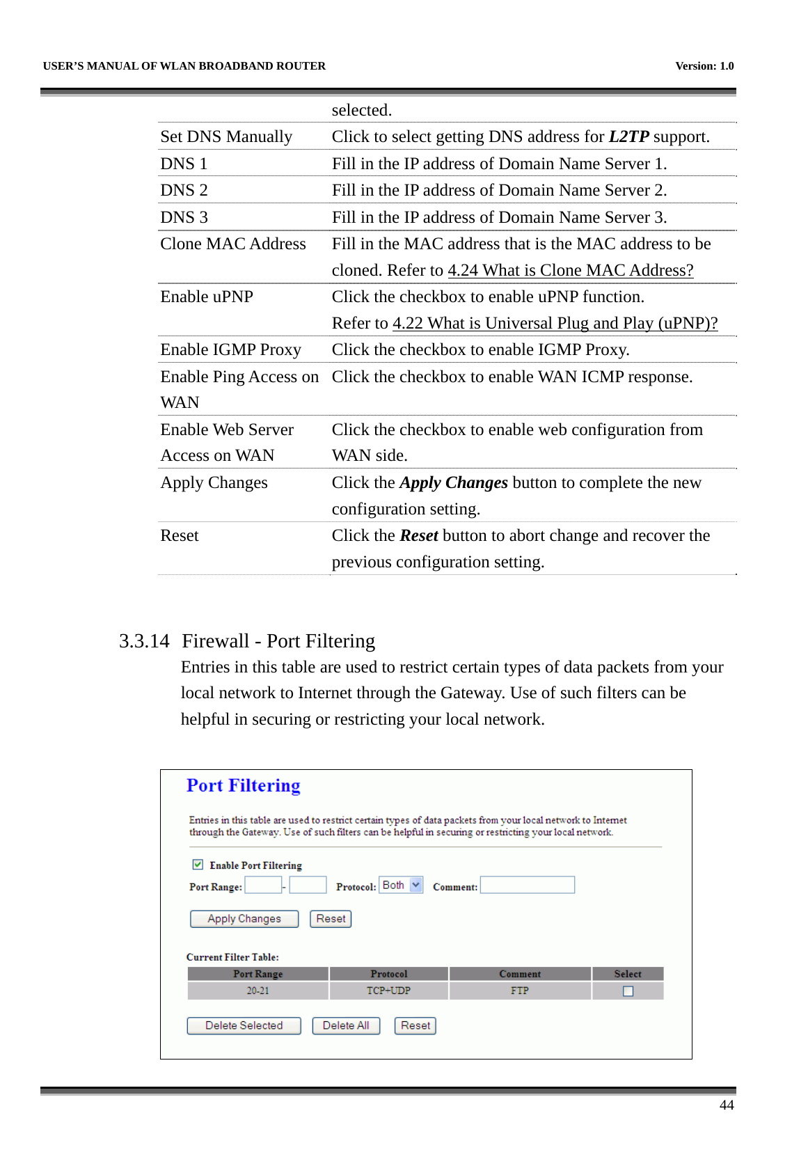   USER’S MANUAL OF WLAN BROADBAND ROUTER    Version: 1.0      44 selected. Set DNS Manually  Click to select getting DNS address for L2TP support. DNS 1  Fill in the IP address of Domain Name Server 1. DNS 2  Fill in the IP address of Domain Name Server 2. DNS 3  Fill in the IP address of Domain Name Server 3. Clone MAC Address  Fill in the MAC address that is the MAC address to be cloned. Refer to 4.24 What is Clone MAC Address? Enable uPNP  Click the checkbox to enable uPNP function. Refer to 4.22 What is Universal Plug and Play (uPNP)? Enable IGMP Proxy Click the checkbox to enable IGMP Proxy. Enable Ping Access on WAN Click the checkbox to enable WAN ICMP response. Enable Web Server Access on WAN Click the checkbox to enable web configuration from WAN side. Apply Changes  Click the Apply Changes button to complete the new configuration setting. Reset Click the Reset button to abort change and recover the previous configuration setting.   3.3.14 Firewall - Port Filtering Entries in this table are used to restrict certain types of data packets from your local network to Internet through the Gateway. Use of such filters can be helpful in securing or restricting your local network.   