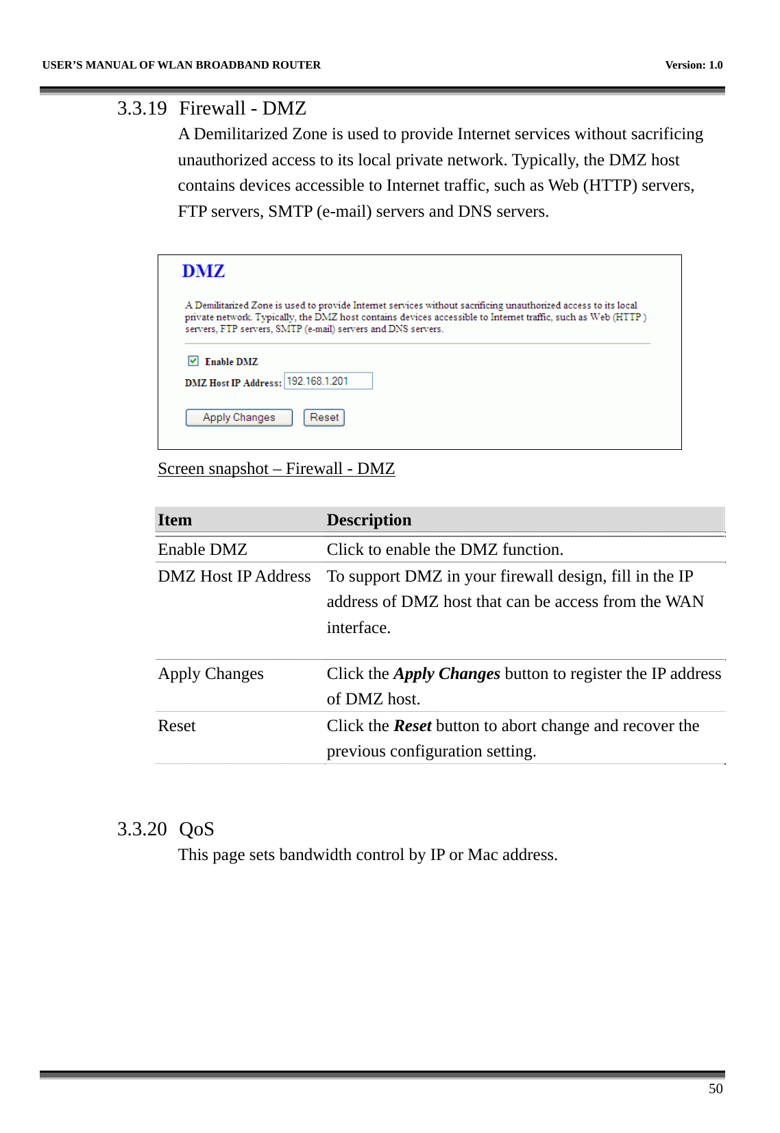   USER’S MANUAL OF WLAN BROADBAND ROUTER    Version: 1.0      50 3.3.19 Firewall - DMZ A Demilitarized Zone is used to provide Internet services without sacrificing unauthorized access to its local private network. Typically, the DMZ host contains devices accessible to Internet traffic, such as Web (HTTP) servers, FTP servers, SMTP (e-mail) servers and DNS servers.   Screen snapshot – Firewall - DMZ  Item  Description   Enable DMZ  Click to enable the DMZ function. DMZ Host IP Address  To support DMZ in your firewall design, fill in the IP address of DMZ host that can be access from the WAN interface. Apply Changes  Click the Apply Changes button to register the IP address of DMZ host. Reset Click the Reset button to abort change and recover the previous configuration setting.   3.3.20 QoS This page sets bandwidth control by IP or Mac address.  