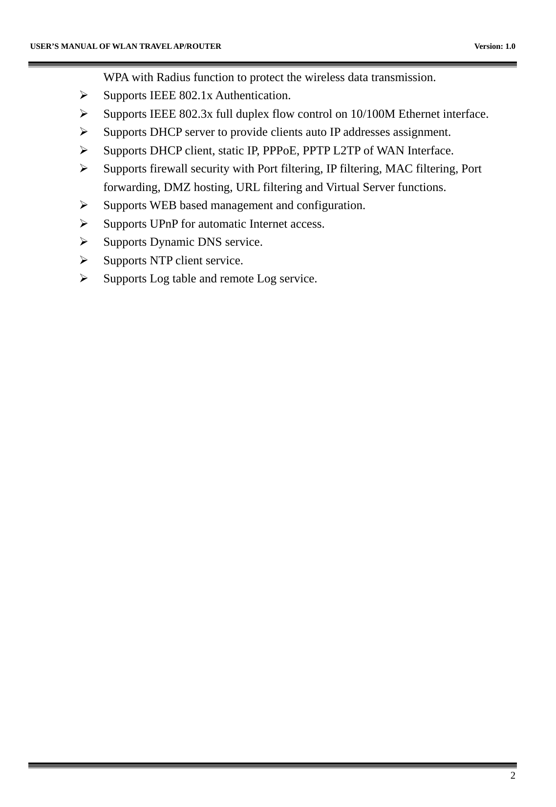   USER’S MANUAL OF WLAN TRAVEL AP/ROUTER    Version: 1.0      2 WPA with Radius function to protect the wireless data transmission. ¾ Supports IEEE 802.1x Authentication. ¾ Supports IEEE 802.3x full duplex flow control on 10/100M Ethernet interface. ¾ Supports DHCP server to provide clients auto IP addresses assignment. ¾ Supports DHCP client, static IP, PPPoE, PPTP L2TP of WAN Interface. ¾ Supports firewall security with Port filtering, IP filtering, MAC filtering, Port forwarding, DMZ hosting, URL filtering and Virtual Server functions. ¾ Supports WEB based management and configuration. ¾ Supports UPnP for automatic Internet access. ¾ Supports Dynamic DNS service. ¾ Supports NTP client service. ¾ Supports Log table and remote Log service.