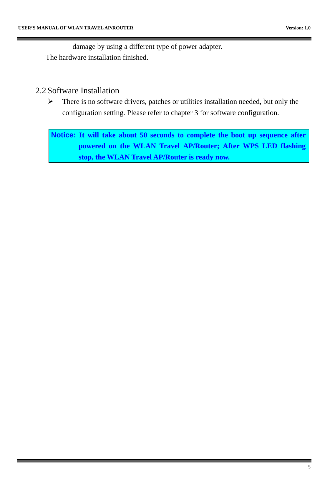   USER’S MANUAL OF WLAN TRAVEL AP/ROUTER    Version: 1.0      5 damage by using a different type of power adapter. The hardware installation finished.     2.2 Software Installation ¾ There is no software drivers, patches or utilities installation needed, but only the configuration setting. Please refer to chapter 3 for software configuration.  Notice: It will take about 50 seconds to complete the boot up sequence after powered on the WLAN Travel AP/Router; After WPS LED flashing stop, the WLAN Travel AP/Router is ready now.  