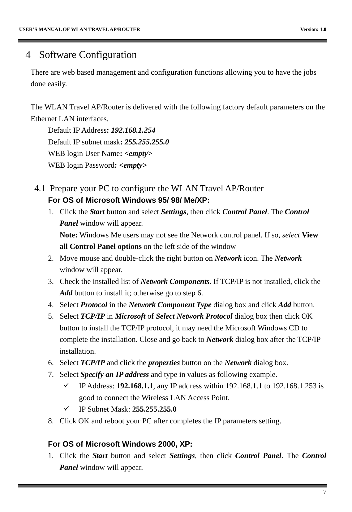   USER’S MANUAL OF WLAN TRAVEL AP/ROUTER    Version: 1.0      7 4 Software Configuration There are web based management and configuration functions allowing you to have the jobs done easily.  The WLAN Travel AP/Router is delivered with the following factory default parameters on the Ethernet LAN interfaces. Default IP Address: 192.168.1.254 Default IP subnet mask: 255.255.255.0 WEB login User Name: &lt;empty&gt; WEB login Password: &lt;empty&gt;   4.1 Prepare your PC to configure the WLAN Travel AP/Router For OS of Microsoft Windows 95/ 98/ Me/XP: 1. Click the Start button and select Settings, then click Control Panel. The Control Panel window will appear.   Note: Windows Me users may not see the Network control panel. If so, select View all Control Panel options on the left side of the window 2. Move mouse and double-click the right button on Network icon. The Network window will appear. 3. Check the installed list of Network Components. If TCP/IP is not installed, click the Add button to install it; otherwise go to step 6. 4. Select Protocol in the Network Component Type dialog box and click Add button. 5. Select TCP/IP in Microsoft of Select Network Protocol dialog box then click OK button to install the TCP/IP protocol, it may need the Microsoft Windows CD to complete the installation. Close and go back to Network dialog box after the TCP/IP installation. 6. Select TCP/IP and click the properties button on the Network dialog box. 7. Select Specify an IP address and type in values as following example. 9 IP Address: 192.168.1.1, any IP address within 192.168.1.1 to 192.168.1.253 is good to connect the Wireless LAN Access Point. 9 IP Subnet Mask: 255.255.255.0 8. Click OK and reboot your PC after completes the IP parameters setting.    For OS of Microsoft Windows 2000, XP:   1. Click the Start button and select Settings, then click Control Panel. The Control Panel window will appear. 