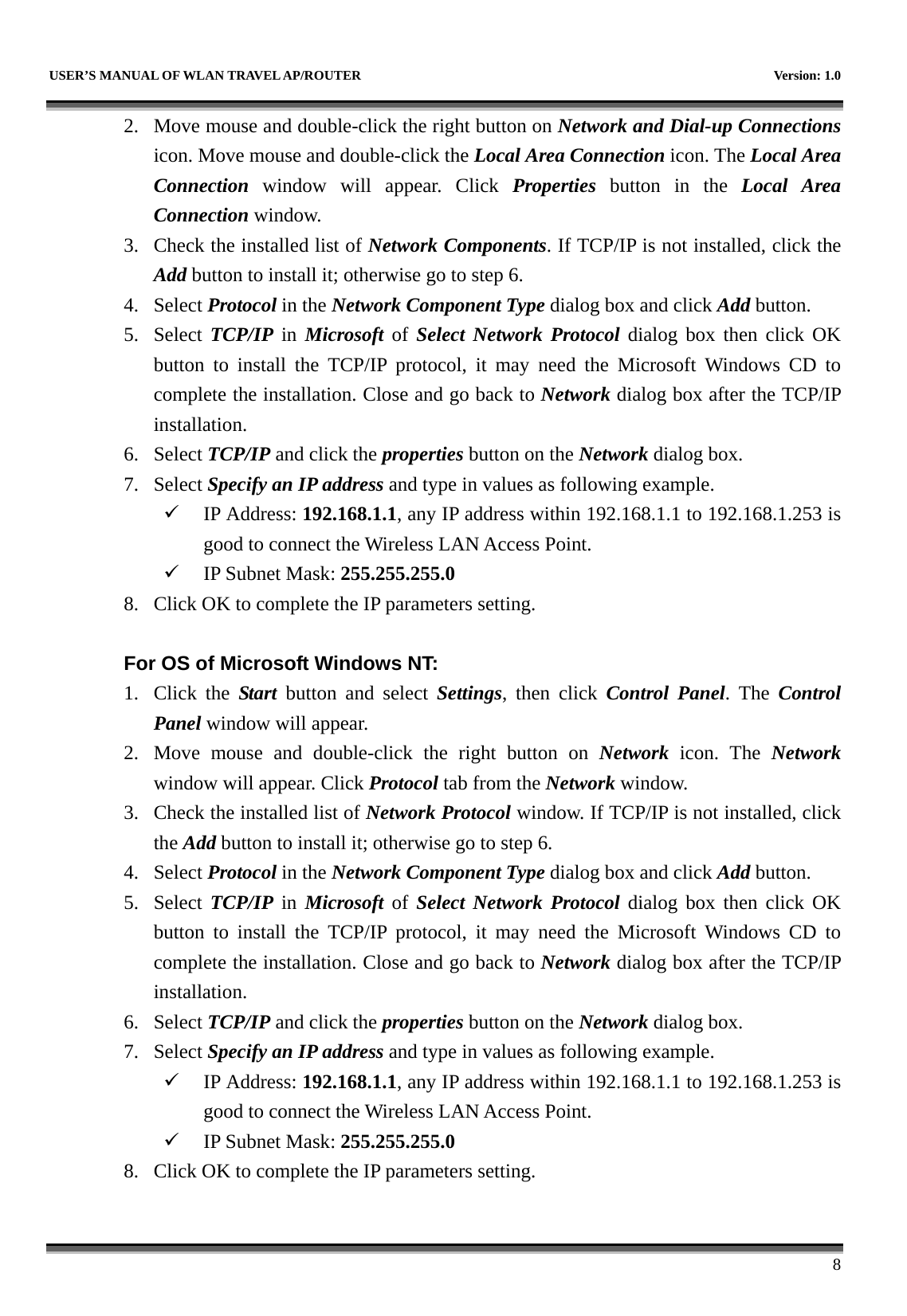  USER’S MANUAL OF WLAN TRAVEL AP/ROUTER    Version: 1.0      8 2. Move mouse and double-click the right button on Network and Dial-up Connections icon. Move mouse and double-click the Local Area Connection icon. The Local Area Connection window will appear. Click Properties button in the Local Area Connection window. 3. Check the installed list of Network Components. If TCP/IP is not installed, click the Add button to install it; otherwise go to step 6. 4. Select Protocol in the Network Component Type dialog box and click Add button. 5. Select TCP/IP in Microsoft of Select Network Protocol dialog box then click OK button to install the TCP/IP protocol, it may need the Microsoft Windows CD to complete the installation. Close and go back to Network dialog box after the TCP/IP installation. 6. Select TCP/IP and click the properties button on the Network dialog box. 7. Select Specify an IP address and type in values as following example. 9 IP Address: 192.168.1.1, any IP address within 192.168.1.1 to 192.168.1.253 is good to connect the Wireless LAN Access Point. 9 IP Subnet Mask: 255.255.255.0 8. Click OK to complete the IP parameters setting.    For OS of Microsoft Windows NT:   1. Click the Start button and select Settings, then click Control Panel. The Control Panel window will appear. 2. Move mouse and double-click the right button on Network  icon. The Network window will appear. Click Protocol tab from the Network window. 3. Check the installed list of Network Protocol window. If TCP/IP is not installed, click the Add button to install it; otherwise go to step 6. 4. Select Protocol in the Network Component Type dialog box and click Add button. 5. Select TCP/IP in Microsoft of Select Network Protocol dialog box then click OK button to install the TCP/IP protocol, it may need the Microsoft Windows CD to complete the installation. Close and go back to Network dialog box after the TCP/IP installation. 6. Select TCP/IP and click the properties button on the Network dialog box. 7. Select Specify an IP address and type in values as following example. 9 IP Address: 192.168.1.1, any IP address within 192.168.1.1 to 192.168.1.253 is good to connect the Wireless LAN Access Point. 9 IP Subnet Mask: 255.255.255.0 8. Click OK to complete the IP parameters setting.    