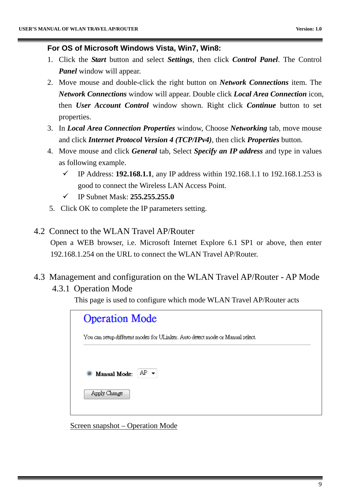   USER’S MANUAL OF WLAN TRAVEL AP/ROUTER    Version: 1.0      9 For OS of Microsoft Windows Vista, Win7, Win8: 1. Click the Start button and select Settings, then click Control Panel. The Control Panel window will appear. 2. Move mouse and double-click the right button on Network Connections item. The Network Connections window will appear. Double click Local Area Connection icon, then  User Account Control window shown. Right click Continue button to set properties. 3. In Local Area Connection Properties window, Choose Networking tab, move mouse and click Internet Protocol Version 4 (TCP/IPv4), then click Properties button. 4. Move mouse and click General tab, Select Specify an IP address and type in values as following example. 9 IP Address: 192.168.1.1, any IP address within 192.168.1.1 to 192.168.1.253 is good to connect the Wireless LAN Access Point. 9 IP Subnet Mask: 255.255.255.0 5. Click OK to complete the IP parameters setting.  4.2 Connect to the WLAN Travel AP/Router Open a WEB browser, i.e. Microsoft Internet Explore 6.1 SP1 or above, then enter 192.168.1.254 on the URL to connect the WLAN Travel AP/Router.  4.3 Management and configuration on the WLAN Travel AP/Router - AP Mode 4.3.1 Operation Mode This page is used to configure which mode WLAN Travel AP/Router acts  Screen snapshot – Operation Mode    