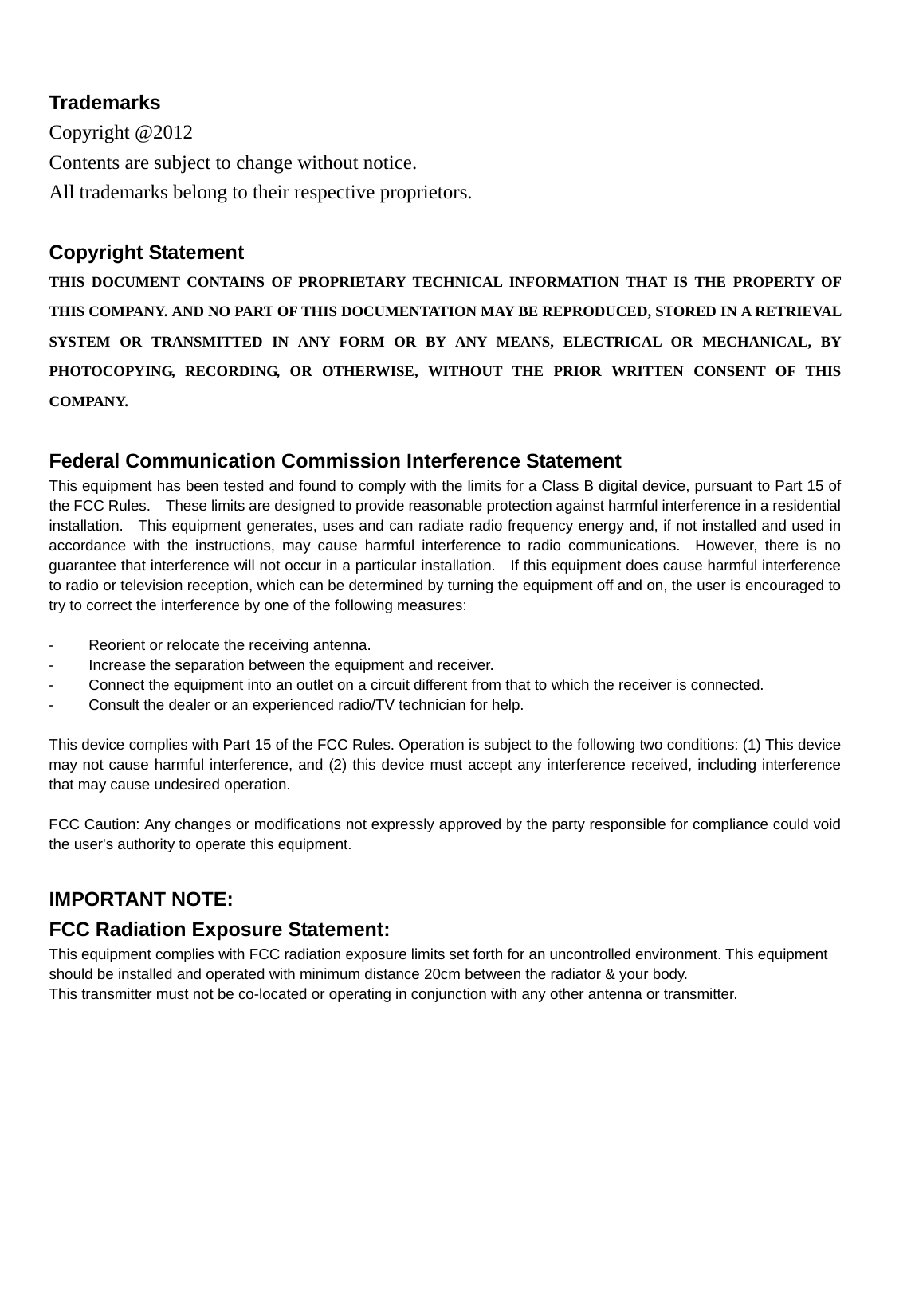    Trademarks Copyright @2012 Contents are subject to change without notice. All trademarks belong to their respective proprietors.  Copyright Statement THIS DOCUMENT CONTAINS OF PROPRIETARY TECHNICAL INFORMATION THAT IS THE PROPERTY OF THIS COMPANY. AND NO PART OF THIS DOCUMENTATION MAY BE REPRODUCED, STORED IN A RETRIEVAL SYSTEM OR TRANSMITTED IN ANY FORM OR BY ANY MEANS, ELECTRICAL OR MECHANICAL, BY PHOTOCOPYING, RECORDING, OR OTHERWISE, WITHOUT THE PRIOR WRITTEN CONSENT OF THIS COMPANY.  Federal Communication Commission Interference Statement This equipment has been tested and found to comply with the limits for a Class B digital device, pursuant to Part 15 of the FCC Rules.    These limits are designed to provide reasonable protection against harmful interference in a residential installation.    This equipment generates, uses and can radiate radio frequency energy and, if not installed and used in accordance with the instructions, may cause harmful interference to radio communications.  However, there is no guarantee that interference will not occur in a particular installation.    If this equipment does cause harmful interference to radio or television reception, which can be determined by turning the equipment off and on, the user is encouraged to try to correct the interference by one of the following measures:  -  Reorient or relocate the receiving antenna. -  Increase the separation between the equipment and receiver. -  Connect the equipment into an outlet on a circuit different from that to which the receiver is connected. -  Consult the dealer or an experienced radio/TV technician for help.  This device complies with Part 15 of the FCC Rules. Operation is subject to the following two conditions: (1) This device may not cause harmful interference, and (2) this device must accept any interference received, including interference that may cause undesired operation.  FCC Caution: Any changes or modifications not expressly approved by the party responsible for compliance could void the user&apos;s authority to operate this equipment.  IMPORTANT NOTE: FCC Radiation Exposure Statement: This equipment complies with FCC radiation exposure limits set forth for an uncontrolled environment. This equipment should be installed and operated with minimum distance 20cm between the radiator &amp; your body. This transmitter must not be co-located or operating in conjunction with any other antenna or transmitter.      