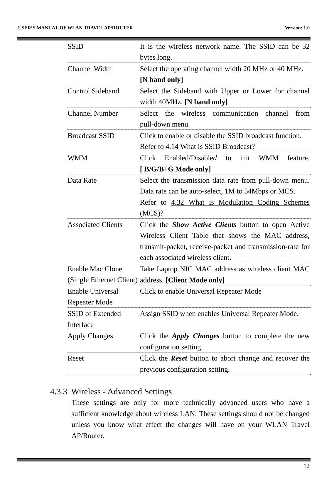   USER’S MANUAL OF WLAN TRAVEL AP/ROUTER    Version: 1.0      12 SSID  It is the wireless network name. The SSID can be 32 bytes long. Channel Width  Select the operating channel width 20 MHz or 40 MHz. [N band only] Control Sideband  Select  the  Sideband  with Upper or Lower for channel width 40MHz. [N band only] Channel Number  Select the wireless communication channel from pull-down menu. Broadcast SSID  Click to enable or disable the SSID broadcast function. Refer to 4.14 What is SSID Broadcast? WMM Click Enabled/Disabled to init WMM feature.[ B/G/B+G Mode only] Data Rate  Select the transmission data rate from pull-down menu. Data rate can be auto-select, 1M to 54Mbps or MCS. Refer to 4.32 What is Modulation Coding Schemes(MCS)? Associated Clients  Click  the  Show Active Clients button to open Active Wireless Client Table that shows the MAC address, transmit-packet, receive-packet and transmission-rate for each associated wireless client. Enable Mac Clone (Single Ethernet Client)Take Laptop NIC MAC address as wireless client MAC address. [Client Mode only] Enable Universal Repeater Mode Click to enable Universal Repeater Mode SSID of Extended Interface Assign SSID when enables Universal Repeater Mode. Apply Changes  Click  the  Apply Changes button to complete the new configuration setting. Reset Click the Reset button to abort change and recover the previous configuration setting.  4.3.3 Wireless - Advanced Settings These settings are only for more technically advanced users who have a sufficient knowledge about wireless LAN. These settings should not be changed unless you know what effect the changes will have on your WLAN Travel AP/Router. 