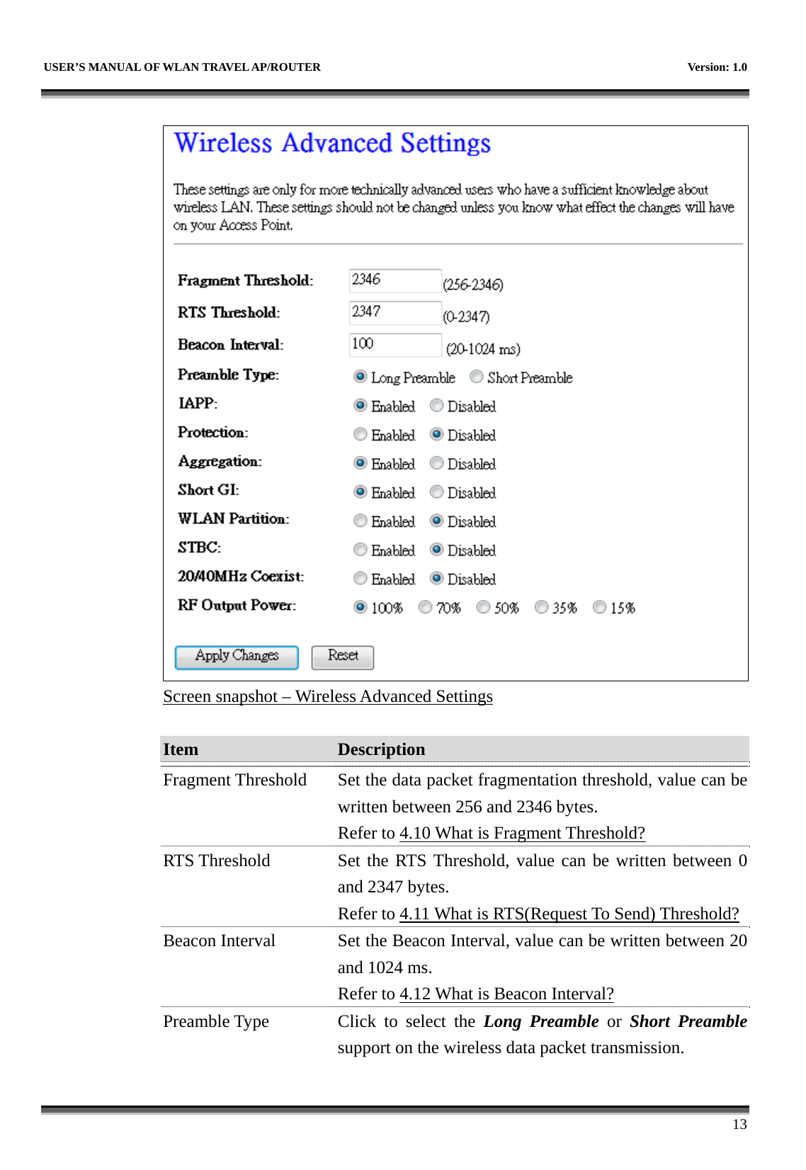   USER’S MANUAL OF WLAN TRAVEL AP/ROUTER    Version: 1.0      13   Screen snapshot – Wireless Advanced Settings  Item  Description   Fragment Threshold  Set the data packet fragmentation threshold, value can be written between 256 and 2346 bytes. Refer to 4.10 What is Fragment Threshold? RTS Threshold  Set the RTS Threshold, value can be written between 0 and 2347 bytes. Refer to 4.11 What is RTS(Request To Send) Threshold?Beacon Interval  Set the Beacon Interval, value can be written between 20 and 1024 ms. Refer to 4.12 What is Beacon Interval? Preamble Type  Click to select the Long Preamble or Short Preamblesupport on the wireless data packet transmission. 