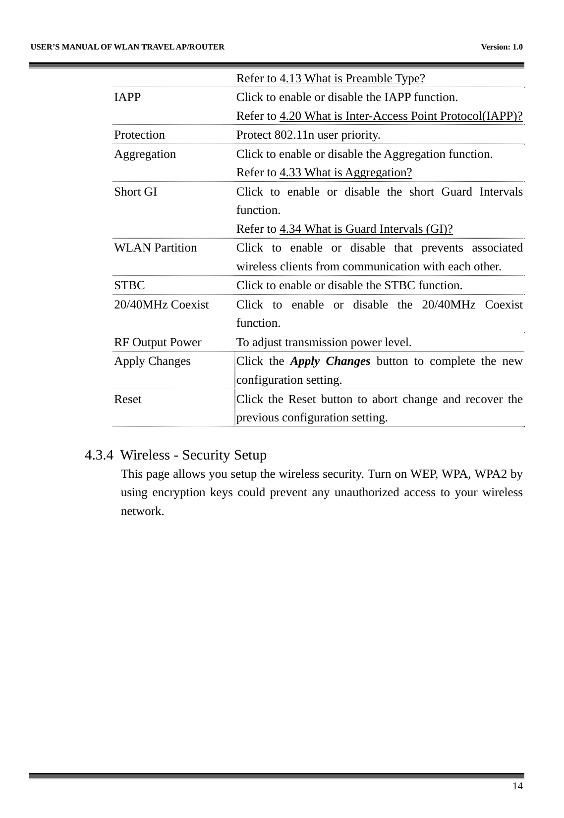   USER’S MANUAL OF WLAN TRAVEL AP/ROUTER    Version: 1.0      14 Refer to 4.13 What is Preamble Type?  IAPP  Click to enable or disable the IAPP function. Refer to 4.20 What is Inter-Access Point Protocol(IAPP)?Protection Protect 802.11n user priority. Aggregation  Click to enable or disable the Aggregation function. Refer to 4.33 What is Aggregation? Short GI  Click to enable or disable the short Guard Intervalsfunction. Refer to 4.34 What is Guard Intervals (GI)? WLAN Partition  Click to enable or disable that prevents associated wireless clients from communication with each other. STBC  Click to enable or disable the STBC function. 20/40MHz Coexist  Click  to  enable  or disable the 20/40MHz Coexist function. RF Output Power  To adjust transmission power level. Apply Changes  Click  the  Apply Changes button to complete the new configuration setting. Reset  Click the Reset button to abort change and recover the previous configuration setting.  4.3.4 Wireless - Security Setup This page allows you setup the wireless security. Turn on WEP, WPA, WPA2 by using encryption keys could prevent any unauthorized access to your wireless network. 