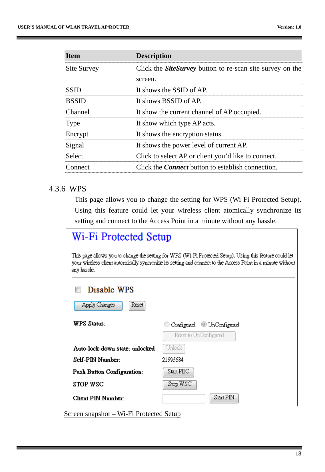   USER’S MANUAL OF WLAN TRAVEL AP/ROUTER    Version: 1.0      18  Item  Description   Site Survey  Click the SiteSurvey button to re-scan site survey on the screen. SSID  It shows the SSID of AP. BSSID  It shows BSSID of AP. Channel  It show the current channel of AP occupied. Type  It show which type AP acts. Encrypt  It shows the encryption status. Signal  It shows the power level of current AP. Select  Click to select AP or client you’d like to connect. Connect Click the Connect button to establish connection.  4.3.6 WPS This page allows you to change the setting for WPS (Wi-Fi Protected Setup). Using this feature could let your wireless client atomically synchronize its setting and connect to the Access Point in a minute without any hassle.    Screen snapshot – Wi-Fi Protected Setup  