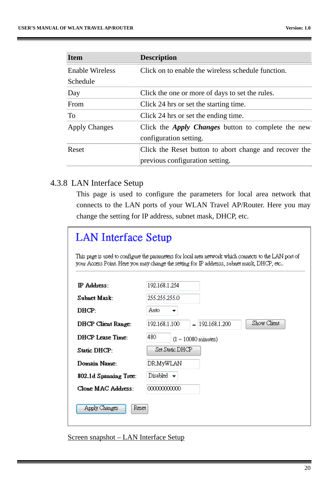   USER’S MANUAL OF WLAN TRAVEL AP/ROUTER    Version: 1.0      20  Item  Description   Enable Wireless Schedule Click on to enable the wireless schedule function. Day  Click the one or more of days to set the rules. From  Click 24 hrs or set the starting time. To  Click 24 hrs or set the ending time. Apply Changes  Click  the  Apply Changes button to complete the new configuration setting. Reset  Click the Reset button to abort change and recover the previous configuration setting.  4.3.8 LAN Interface Setup This page is used to configure the parameters for local area network that connects to the LAN ports of your WLAN Travel AP/Router. Here you may change the setting for IP address, subnet mask, DHCP, etc.  Screen snapshot – LAN Interface Setup  